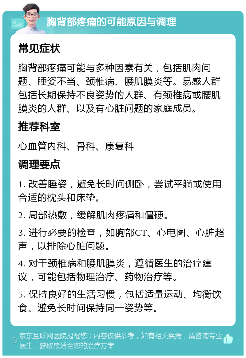 胸背部疼痛的可能原因与调理 常见症状 胸背部疼痛可能与多种因素有关，包括肌肉问题、睡姿不当、颈椎病、腰肌膜炎等。易感人群包括长期保持不良姿势的人群、有颈椎病或腰肌膜炎的人群、以及有心脏问题的家庭成员。 推荐科室 心血管内科、骨科、康复科 调理要点 1. 改善睡姿，避免长时间侧卧，尝试平躺或使用合适的枕头和床垫。 2. 局部热敷，缓解肌肉疼痛和僵硬。 3. 进行必要的检查，如胸部CT、心电图、心脏超声，以排除心脏问题。 4. 对于颈椎病和腰肌膜炎，遵循医生的治疗建议，可能包括物理治疗、药物治疗等。 5. 保持良好的生活习惯，包括适量运动、均衡饮食、避免长时间保持同一姿势等。