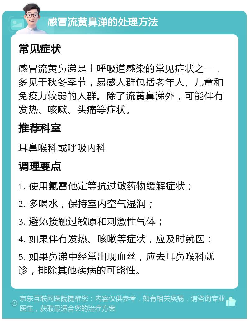 感冒流黄鼻涕的处理方法 常见症状 感冒流黄鼻涕是上呼吸道感染的常见症状之一，多见于秋冬季节，易感人群包括老年人、儿童和免疫力较弱的人群。除了流黄鼻涕外，可能伴有发热、咳嗽、头痛等症状。 推荐科室 耳鼻喉科或呼吸内科 调理要点 1. 使用氯雷他定等抗过敏药物缓解症状； 2. 多喝水，保持室内空气湿润； 3. 避免接触过敏原和刺激性气体； 4. 如果伴有发热、咳嗽等症状，应及时就医； 5. 如果鼻涕中经常出现血丝，应去耳鼻喉科就诊，排除其他疾病的可能性。