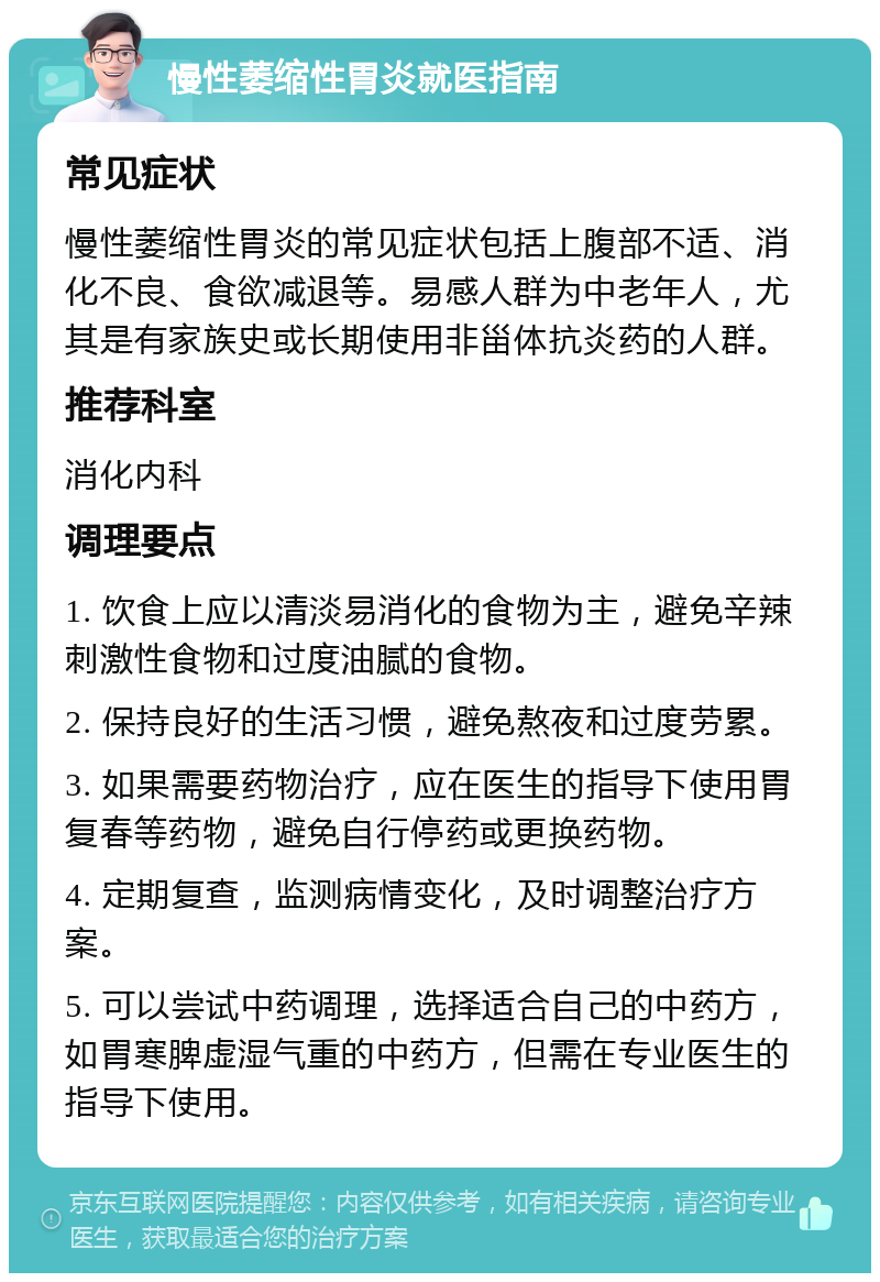 慢性萎缩性胃炎就医指南 常见症状 慢性萎缩性胃炎的常见症状包括上腹部不适、消化不良、食欲减退等。易感人群为中老年人，尤其是有家族史或长期使用非甾体抗炎药的人群。 推荐科室 消化内科 调理要点 1. 饮食上应以清淡易消化的食物为主，避免辛辣刺激性食物和过度油腻的食物。 2. 保持良好的生活习惯，避免熬夜和过度劳累。 3. 如果需要药物治疗，应在医生的指导下使用胃复春等药物，避免自行停药或更换药物。 4. 定期复查，监测病情变化，及时调整治疗方案。 5. 可以尝试中药调理，选择适合自己的中药方，如胃寒脾虚湿气重的中药方，但需在专业医生的指导下使用。