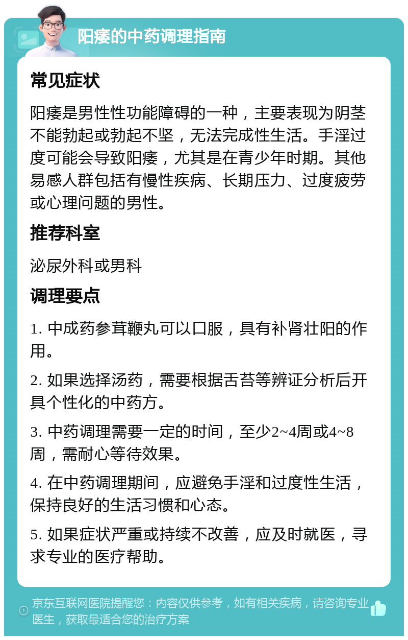 阳痿的中药调理指南 常见症状 阳痿是男性性功能障碍的一种，主要表现为阴茎不能勃起或勃起不坚，无法完成性生活。手淫过度可能会导致阳痿，尤其是在青少年时期。其他易感人群包括有慢性疾病、长期压力、过度疲劳或心理问题的男性。 推荐科室 泌尿外科或男科 调理要点 1. 中成药参茸鞭丸可以口服，具有补肾壮阳的作用。 2. 如果选择汤药，需要根据舌苔等辨证分析后开具个性化的中药方。 3. 中药调理需要一定的时间，至少2~4周或4~8周，需耐心等待效果。 4. 在中药调理期间，应避免手淫和过度性生活，保持良好的生活习惯和心态。 5. 如果症状严重或持续不改善，应及时就医，寻求专业的医疗帮助。