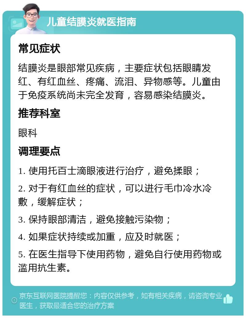 儿童结膜炎就医指南 常见症状 结膜炎是眼部常见疾病，主要症状包括眼睛发红、有红血丝、疼痛、流泪、异物感等。儿童由于免疫系统尚未完全发育，容易感染结膜炎。 推荐科室 眼科 调理要点 1. 使用托百士滴眼液进行治疗，避免揉眼； 2. 对于有红血丝的症状，可以进行毛巾冷水冷敷，缓解症状； 3. 保持眼部清洁，避免接触污染物； 4. 如果症状持续或加重，应及时就医； 5. 在医生指导下使用药物，避免自行使用药物或滥用抗生素。