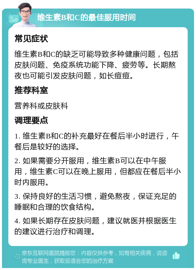 维生素B和C的最佳服用时间 常见症状 维生素B和C的缺乏可能导致多种健康问题，包括皮肤问题、免疫系统功能下降、疲劳等。长期熬夜也可能引发皮肤问题，如长痘痘。 推荐科室 营养科或皮肤科 调理要点 1. 维生素B和C的补充最好在餐后半小时进行，午餐后是较好的选择。 2. 如果需要分开服用，维生素B可以在中午服用，维生素C可以在晚上服用，但都应在餐后半小时内服用。 3. 保持良好的生活习惯，避免熬夜，保证充足的睡眠和合理的饮食结构。 4. 如果长期存在皮肤问题，建议就医并根据医生的建议进行治疗和调理。