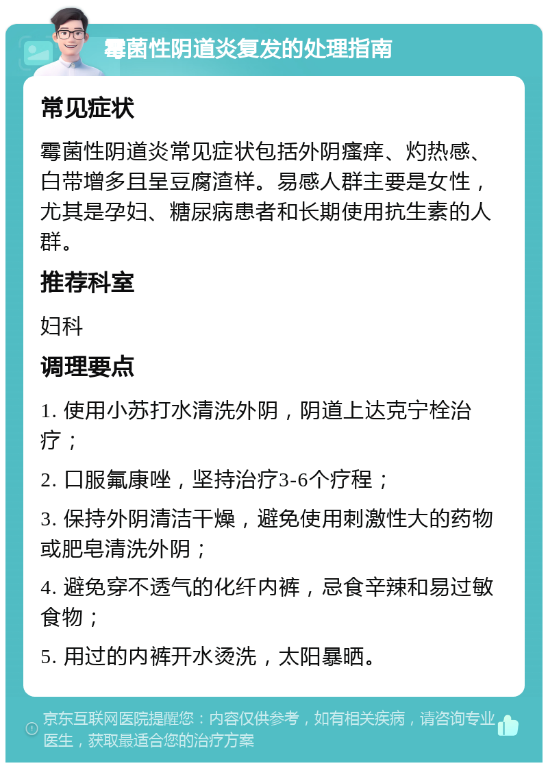 霉菌性阴道炎复发的处理指南 常见症状 霉菌性阴道炎常见症状包括外阴瘙痒、灼热感、白带增多且呈豆腐渣样。易感人群主要是女性，尤其是孕妇、糖尿病患者和长期使用抗生素的人群。 推荐科室 妇科 调理要点 1. 使用小苏打水清洗外阴，阴道上达克宁栓治疗； 2. 口服氟康唑，坚持治疗3-6个疗程； 3. 保持外阴清洁干燥，避免使用刺激性大的药物或肥皂清洗外阴； 4. 避免穿不透气的化纤内裤，忌食辛辣和易过敏食物； 5. 用过的内裤开水烫洗，太阳暴晒。