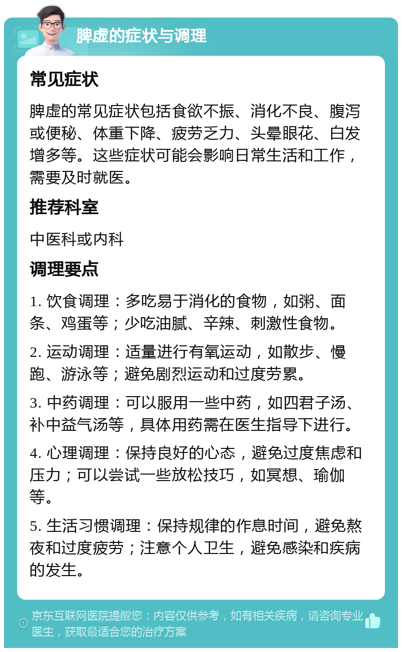 脾虚的症状与调理 常见症状 脾虚的常见症状包括食欲不振、消化不良、腹泻或便秘、体重下降、疲劳乏力、头晕眼花、白发增多等。这些症状可能会影响日常生活和工作，需要及时就医。 推荐科室 中医科或内科 调理要点 1. 饮食调理：多吃易于消化的食物，如粥、面条、鸡蛋等；少吃油腻、辛辣、刺激性食物。 2. 运动调理：适量进行有氧运动，如散步、慢跑、游泳等；避免剧烈运动和过度劳累。 3. 中药调理：可以服用一些中药，如四君子汤、补中益气汤等，具体用药需在医生指导下进行。 4. 心理调理：保持良好的心态，避免过度焦虑和压力；可以尝试一些放松技巧，如冥想、瑜伽等。 5. 生活习惯调理：保持规律的作息时间，避免熬夜和过度疲劳；注意个人卫生，避免感染和疾病的发生。