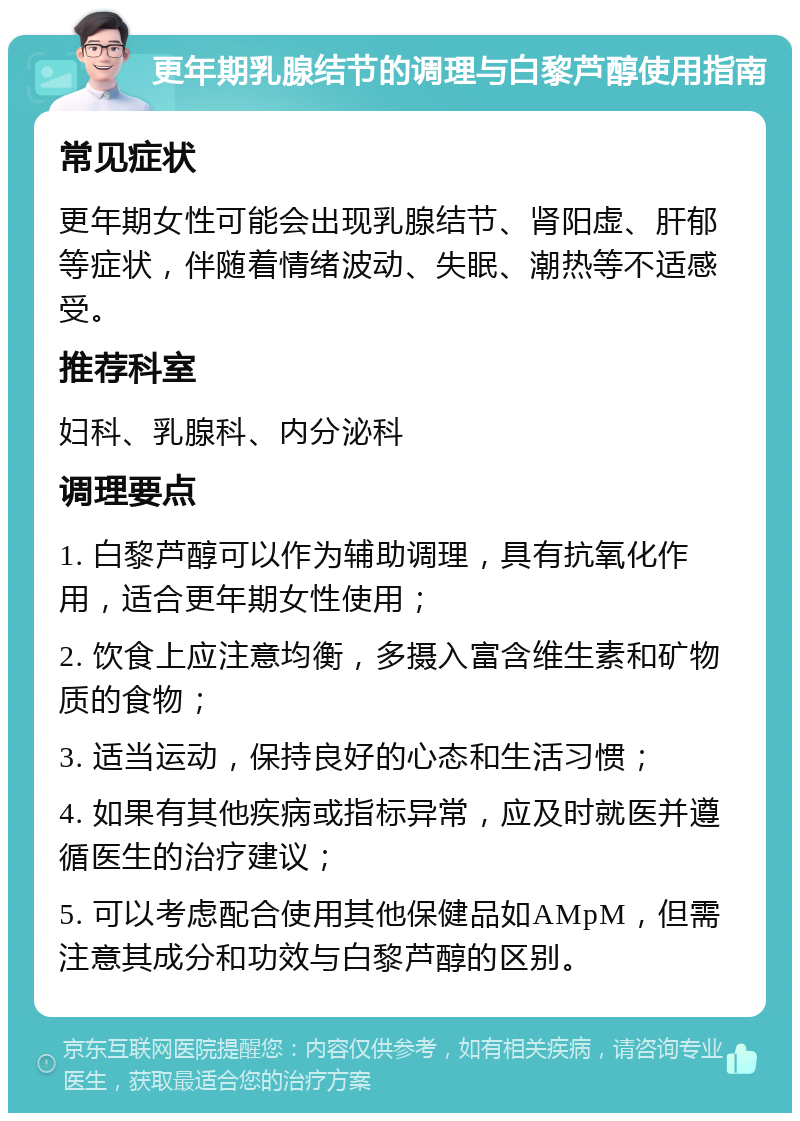 更年期乳腺结节的调理与白黎芦醇使用指南 常见症状 更年期女性可能会出现乳腺结节、肾阳虚、肝郁等症状，伴随着情绪波动、失眠、潮热等不适感受。 推荐科室 妇科、乳腺科、内分泌科 调理要点 1. 白黎芦醇可以作为辅助调理，具有抗氧化作用，适合更年期女性使用； 2. 饮食上应注意均衡，多摄入富含维生素和矿物质的食物； 3. 适当运动，保持良好的心态和生活习惯； 4. 如果有其他疾病或指标异常，应及时就医并遵循医生的治疗建议； 5. 可以考虑配合使用其他保健品如AMpM，但需注意其成分和功效与白黎芦醇的区别。