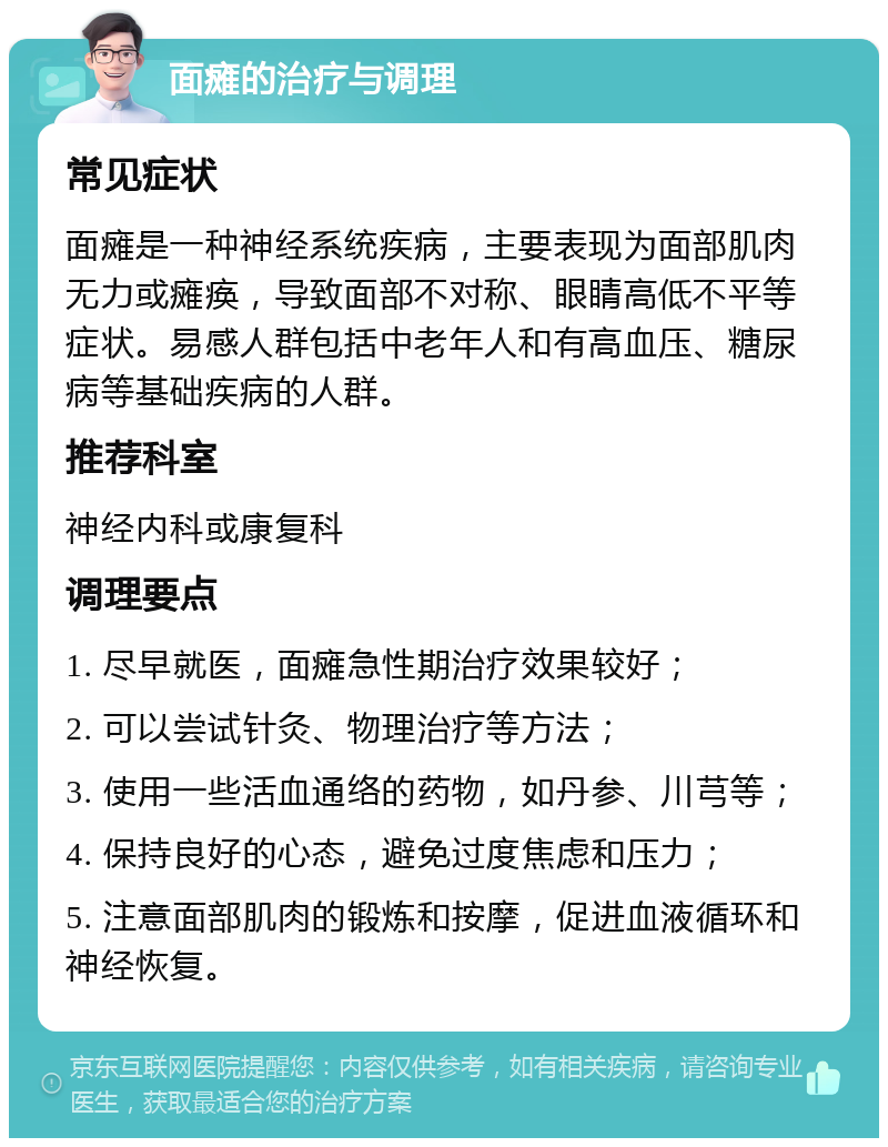 面瘫的治疗与调理 常见症状 面瘫是一种神经系统疾病，主要表现为面部肌肉无力或瘫痪，导致面部不对称、眼睛高低不平等症状。易感人群包括中老年人和有高血压、糖尿病等基础疾病的人群。 推荐科室 神经内科或康复科 调理要点 1. 尽早就医，面瘫急性期治疗效果较好； 2. 可以尝试针灸、物理治疗等方法； 3. 使用一些活血通络的药物，如丹参、川芎等； 4. 保持良好的心态，避免过度焦虑和压力； 5. 注意面部肌肉的锻炼和按摩，促进血液循环和神经恢复。