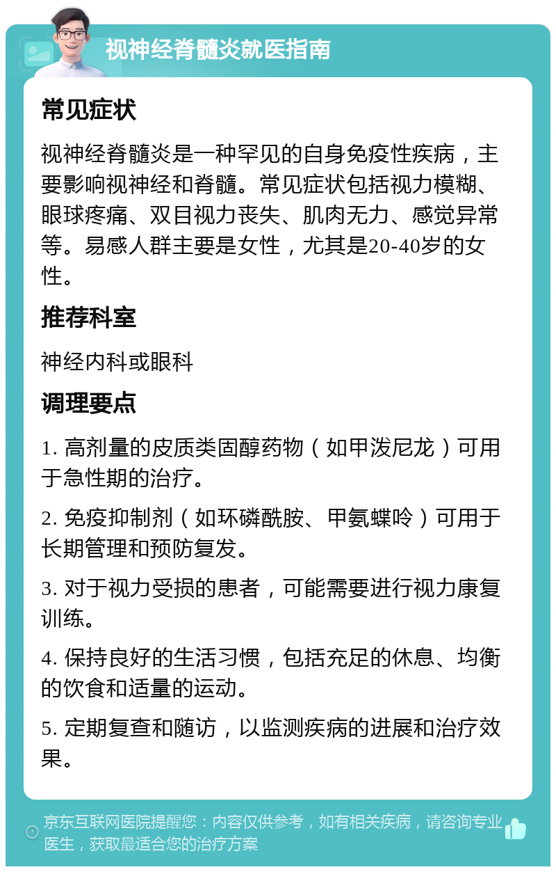 视神经脊髓炎就医指南 常见症状 视神经脊髓炎是一种罕见的自身免疫性疾病，主要影响视神经和脊髓。常见症状包括视力模糊、眼球疼痛、双目视力丧失、肌肉无力、感觉异常等。易感人群主要是女性，尤其是20-40岁的女性。 推荐科室 神经内科或眼科 调理要点 1. 高剂量的皮质类固醇药物（如甲泼尼龙）可用于急性期的治疗。 2. 免疫抑制剂（如环磷酰胺、甲氨蝶呤）可用于长期管理和预防复发。 3. 对于视力受损的患者，可能需要进行视力康复训练。 4. 保持良好的生活习惯，包括充足的休息、均衡的饮食和适量的运动。 5. 定期复查和随访，以监测疾病的进展和治疗效果。