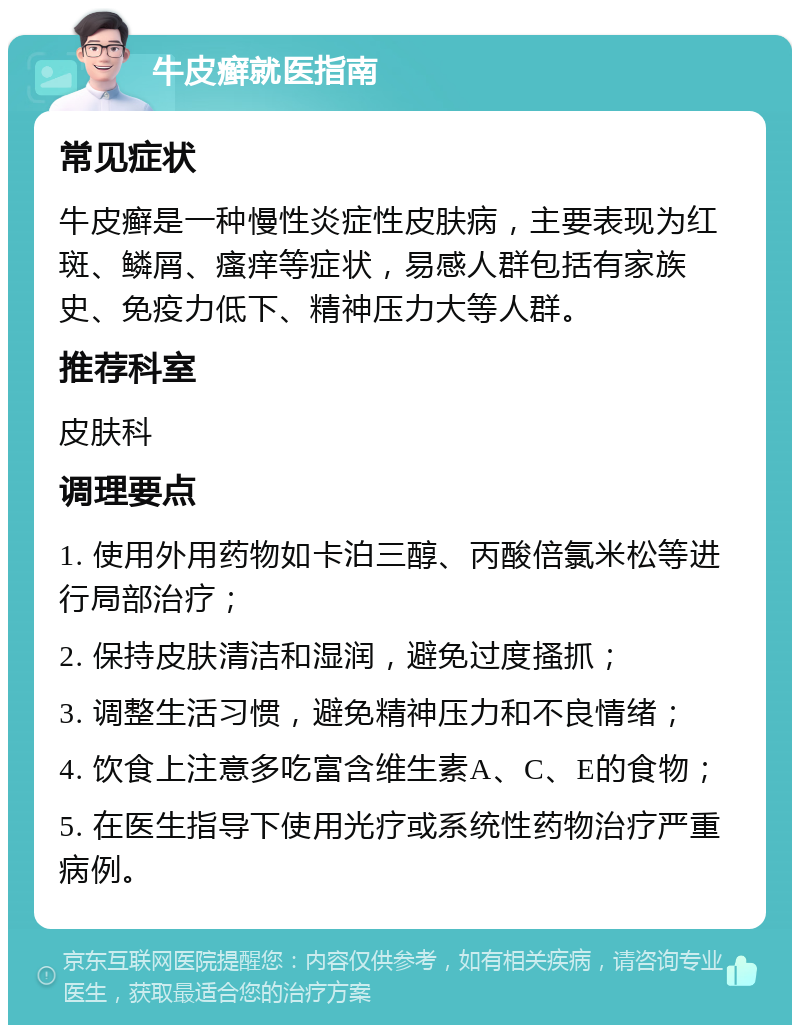 牛皮癣就医指南 常见症状 牛皮癣是一种慢性炎症性皮肤病，主要表现为红斑、鳞屑、瘙痒等症状，易感人群包括有家族史、免疫力低下、精神压力大等人群。 推荐科室 皮肤科 调理要点 1. 使用外用药物如卡泊三醇、丙酸倍氯米松等进行局部治疗； 2. 保持皮肤清洁和湿润，避免过度搔抓； 3. 调整生活习惯，避免精神压力和不良情绪； 4. 饮食上注意多吃富含维生素A、C、E的食物； 5. 在医生指导下使用光疗或系统性药物治疗严重病例。