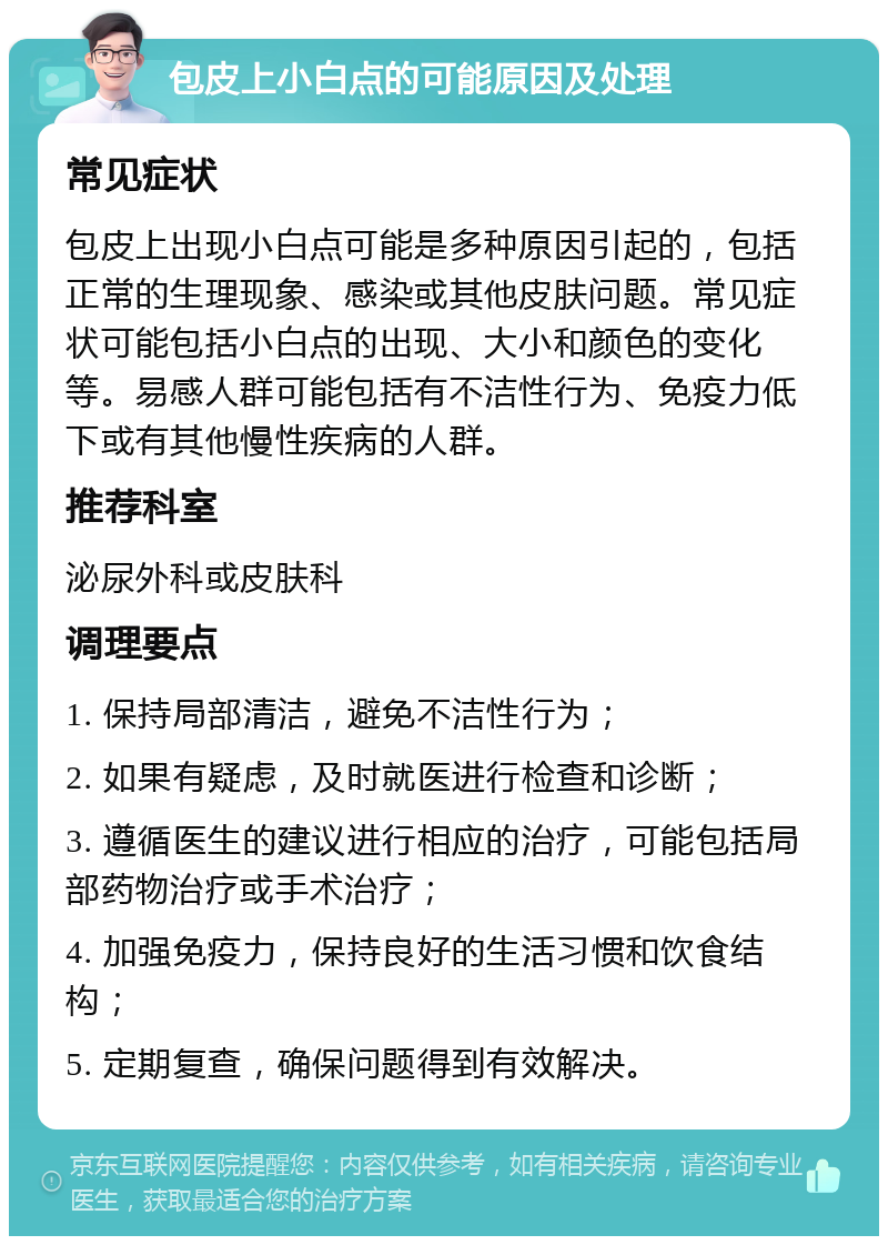 包皮上小白点的可能原因及处理 常见症状 包皮上出现小白点可能是多种原因引起的，包括正常的生理现象、感染或其他皮肤问题。常见症状可能包括小白点的出现、大小和颜色的变化等。易感人群可能包括有不洁性行为、免疫力低下或有其他慢性疾病的人群。 推荐科室 泌尿外科或皮肤科 调理要点 1. 保持局部清洁，避免不洁性行为； 2. 如果有疑虑，及时就医进行检查和诊断； 3. 遵循医生的建议进行相应的治疗，可能包括局部药物治疗或手术治疗； 4. 加强免疫力，保持良好的生活习惯和饮食结构； 5. 定期复查，确保问题得到有效解决。