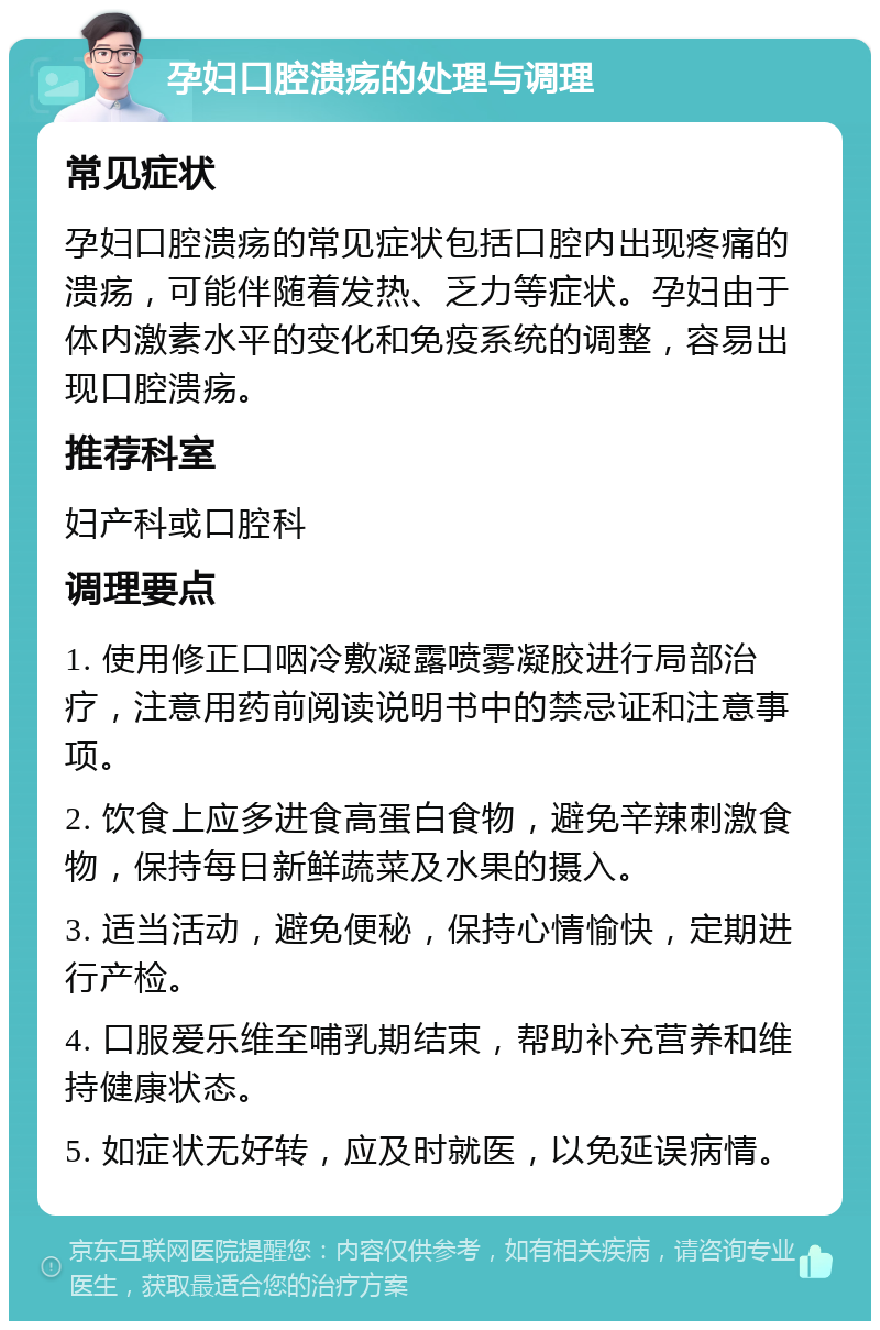 孕妇口腔溃疡的处理与调理 常见症状 孕妇口腔溃疡的常见症状包括口腔内出现疼痛的溃疡，可能伴随着发热、乏力等症状。孕妇由于体内激素水平的变化和免疫系统的调整，容易出现口腔溃疡。 推荐科室 妇产科或口腔科 调理要点 1. 使用修正口咽冷敷凝露喷雾凝胶进行局部治疗，注意用药前阅读说明书中的禁忌证和注意事项。 2. 饮食上应多进食高蛋白食物，避免辛辣刺激食物，保持每日新鲜蔬菜及水果的摄入。 3. 适当活动，避免便秘，保持心情愉快，定期进行产检。 4. 口服爱乐维至哺乳期结束，帮助补充营养和维持健康状态。 5. 如症状无好转，应及时就医，以免延误病情。