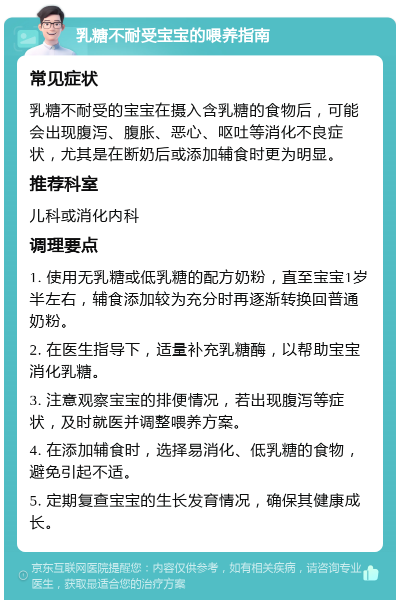 乳糖不耐受宝宝的喂养指南 常见症状 乳糖不耐受的宝宝在摄入含乳糖的食物后，可能会出现腹泻、腹胀、恶心、呕吐等消化不良症状，尤其是在断奶后或添加辅食时更为明显。 推荐科室 儿科或消化内科 调理要点 1. 使用无乳糖或低乳糖的配方奶粉，直至宝宝1岁半左右，辅食添加较为充分时再逐渐转换回普通奶粉。 2. 在医生指导下，适量补充乳糖酶，以帮助宝宝消化乳糖。 3. 注意观察宝宝的排便情况，若出现腹泻等症状，及时就医并调整喂养方案。 4. 在添加辅食时，选择易消化、低乳糖的食物，避免引起不适。 5. 定期复查宝宝的生长发育情况，确保其健康成长。