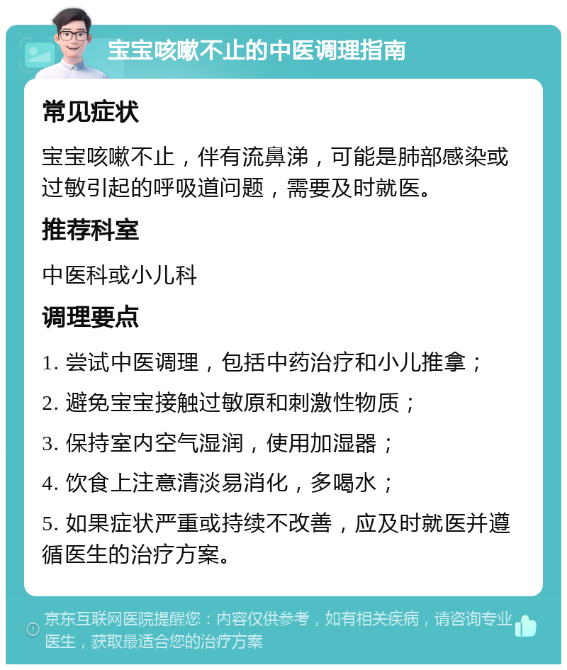 宝宝咳嗽不止的中医调理指南 常见症状 宝宝咳嗽不止，伴有流鼻涕，可能是肺部感染或过敏引起的呼吸道问题，需要及时就医。 推荐科室 中医科或小儿科 调理要点 1. 尝试中医调理，包括中药治疗和小儿推拿； 2. 避免宝宝接触过敏原和刺激性物质； 3. 保持室内空气湿润，使用加湿器； 4. 饮食上注意清淡易消化，多喝水； 5. 如果症状严重或持续不改善，应及时就医并遵循医生的治疗方案。