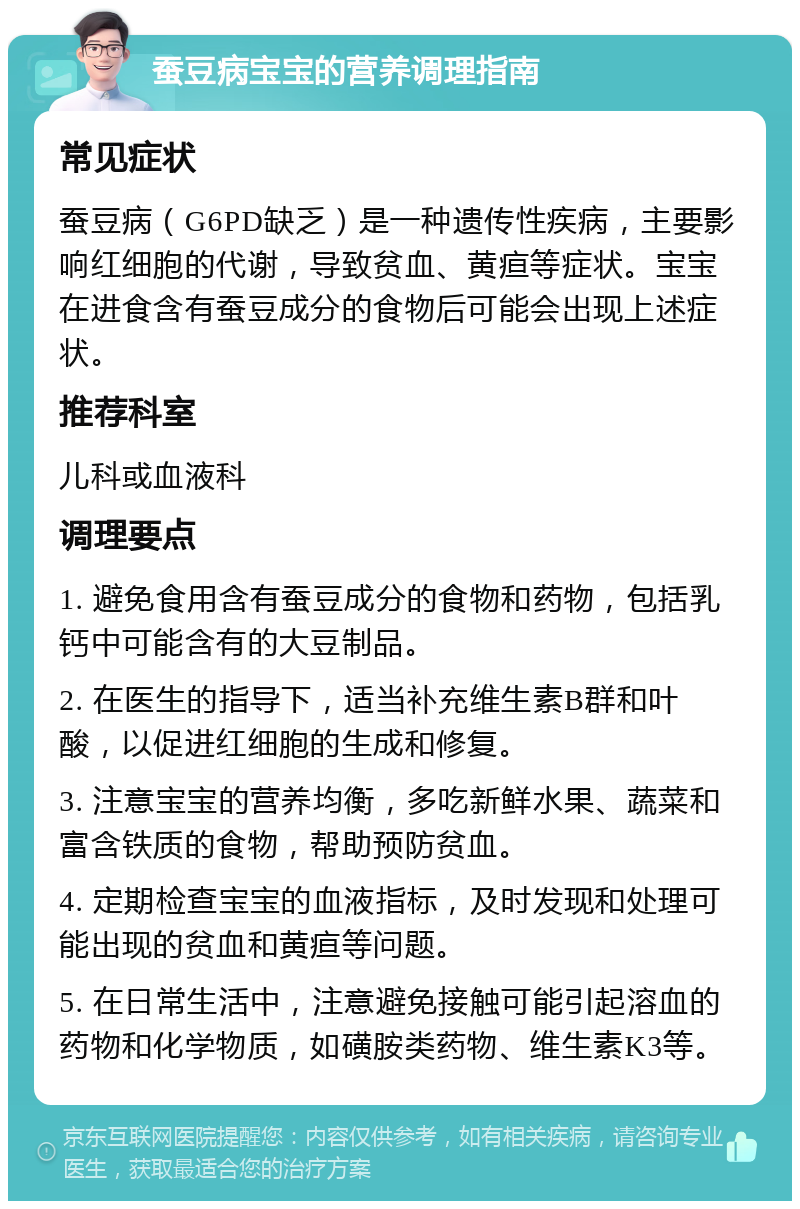 蚕豆病宝宝的营养调理指南 常见症状 蚕豆病（G6PD缺乏）是一种遗传性疾病，主要影响红细胞的代谢，导致贫血、黄疸等症状。宝宝在进食含有蚕豆成分的食物后可能会出现上述症状。 推荐科室 儿科或血液科 调理要点 1. 避免食用含有蚕豆成分的食物和药物，包括乳钙中可能含有的大豆制品。 2. 在医生的指导下，适当补充维生素B群和叶酸，以促进红细胞的生成和修复。 3. 注意宝宝的营养均衡，多吃新鲜水果、蔬菜和富含铁质的食物，帮助预防贫血。 4. 定期检查宝宝的血液指标，及时发现和处理可能出现的贫血和黄疸等问题。 5. 在日常生活中，注意避免接触可能引起溶血的药物和化学物质，如磺胺类药物、维生素K3等。