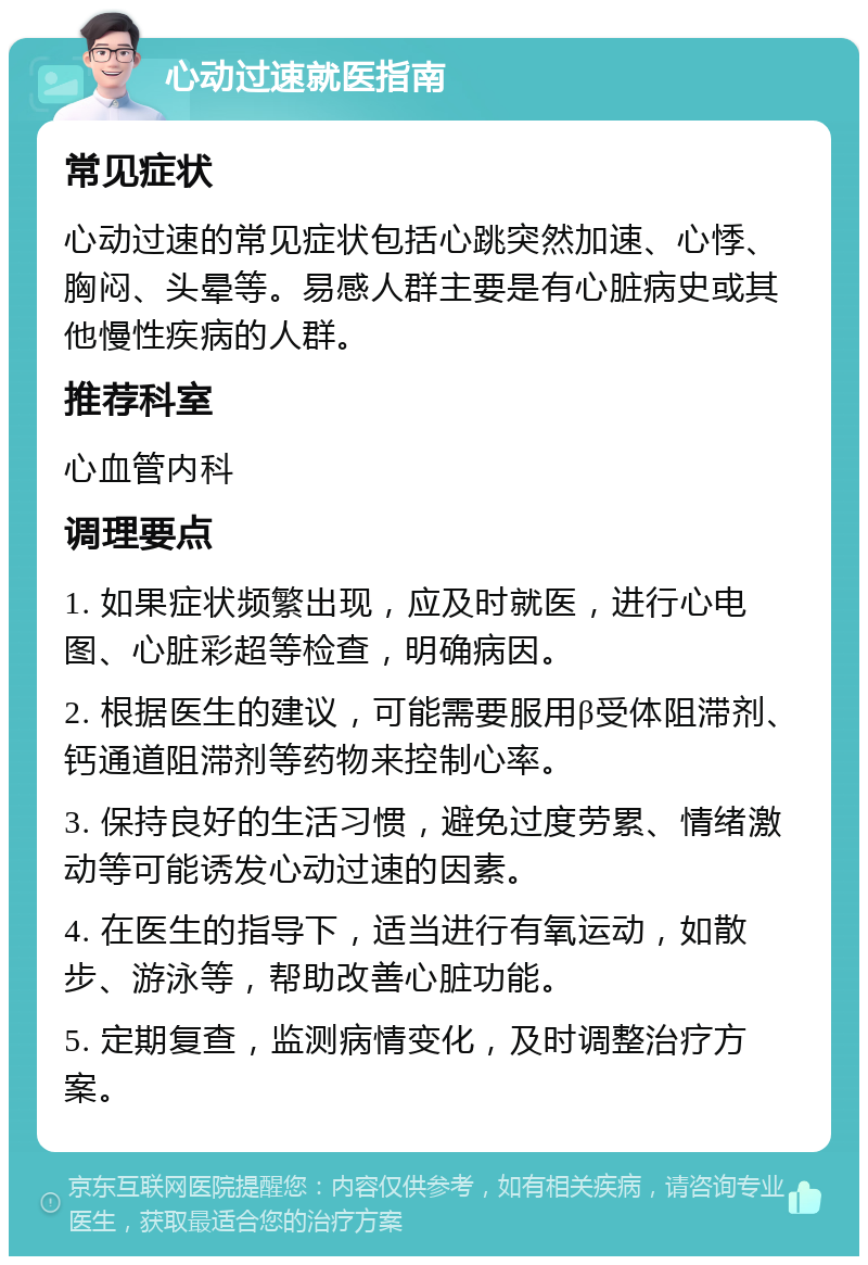 心动过速就医指南 常见症状 心动过速的常见症状包括心跳突然加速、心悸、胸闷、头晕等。易感人群主要是有心脏病史或其他慢性疾病的人群。 推荐科室 心血管内科 调理要点 1. 如果症状频繁出现，应及时就医，进行心电图、心脏彩超等检查，明确病因。 2. 根据医生的建议，可能需要服用β受体阻滞剂、钙通道阻滞剂等药物来控制心率。 3. 保持良好的生活习惯，避免过度劳累、情绪激动等可能诱发心动过速的因素。 4. 在医生的指导下，适当进行有氧运动，如散步、游泳等，帮助改善心脏功能。 5. 定期复查，监测病情变化，及时调整治疗方案。