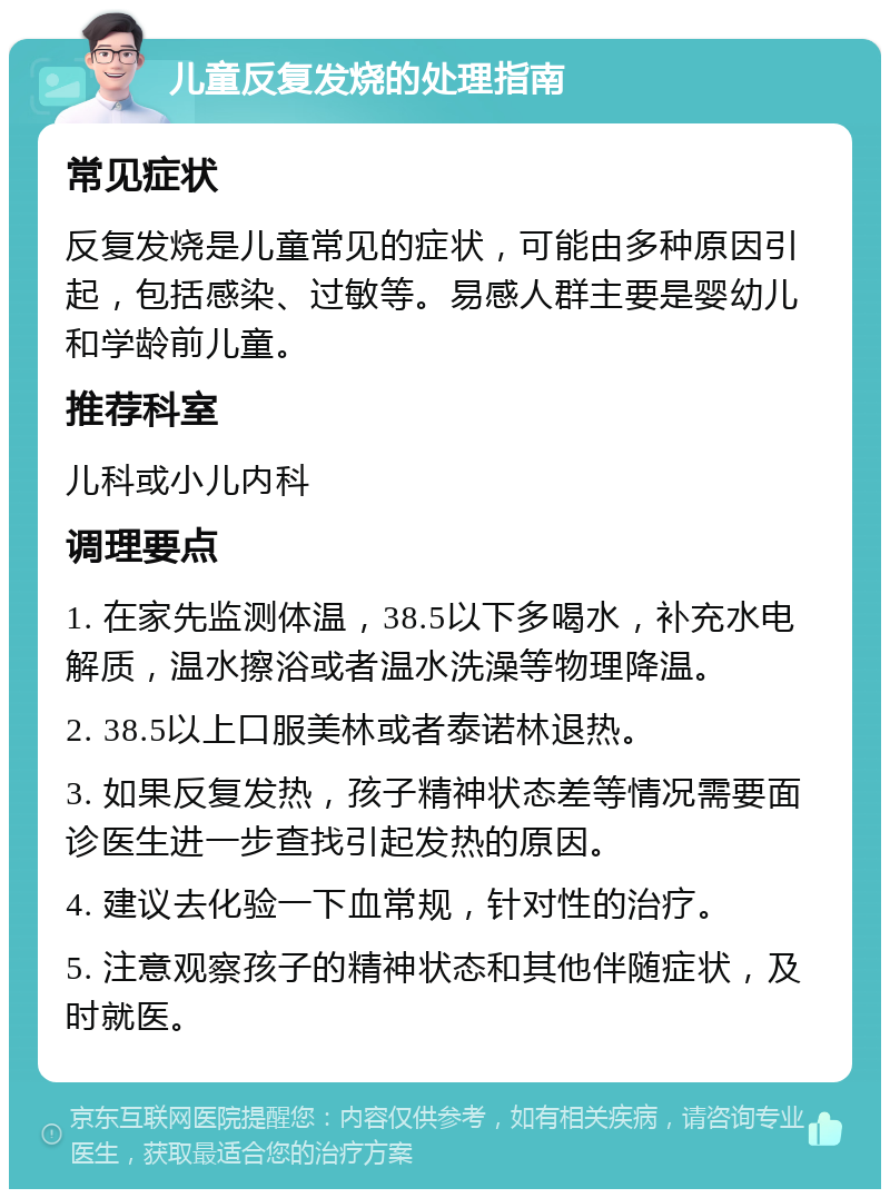 儿童反复发烧的处理指南 常见症状 反复发烧是儿童常见的症状，可能由多种原因引起，包括感染、过敏等。易感人群主要是婴幼儿和学龄前儿童。 推荐科室 儿科或小儿内科 调理要点 1. 在家先监测体温，38.5以下多喝水，补充水电解质，温水擦浴或者温水洗澡等物理降温。 2. 38.5以上口服美林或者泰诺林退热。 3. 如果反复发热，孩子精神状态差等情况需要面诊医生进一步查找引起发热的原因。 4. 建议去化验一下血常规，针对性的治疗。 5. 注意观察孩子的精神状态和其他伴随症状，及时就医。