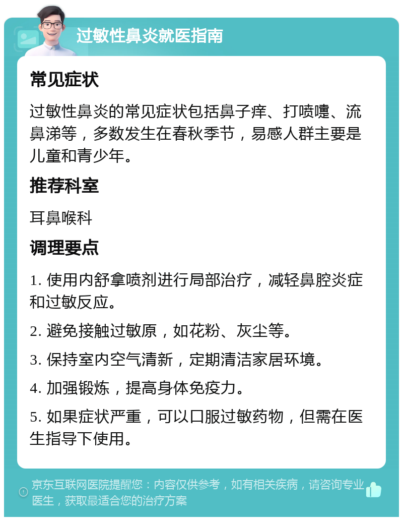 过敏性鼻炎就医指南 常见症状 过敏性鼻炎的常见症状包括鼻子痒、打喷嚏、流鼻涕等，多数发生在春秋季节，易感人群主要是儿童和青少年。 推荐科室 耳鼻喉科 调理要点 1. 使用内舒拿喷剂进行局部治疗，减轻鼻腔炎症和过敏反应。 2. 避免接触过敏原，如花粉、灰尘等。 3. 保持室内空气清新，定期清洁家居环境。 4. 加强锻炼，提高身体免疫力。 5. 如果症状严重，可以口服过敏药物，但需在医生指导下使用。