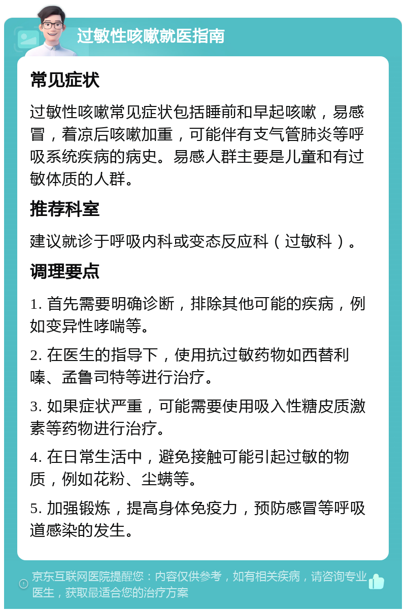 过敏性咳嗽就医指南 常见症状 过敏性咳嗽常见症状包括睡前和早起咳嗽，易感冒，着凉后咳嗽加重，可能伴有支气管肺炎等呼吸系统疾病的病史。易感人群主要是儿童和有过敏体质的人群。 推荐科室 建议就诊于呼吸内科或变态反应科（过敏科）。 调理要点 1. 首先需要明确诊断，排除其他可能的疾病，例如变异性哮喘等。 2. 在医生的指导下，使用抗过敏药物如西替利嗪、孟鲁司特等进行治疗。 3. 如果症状严重，可能需要使用吸入性糖皮质激素等药物进行治疗。 4. 在日常生活中，避免接触可能引起过敏的物质，例如花粉、尘螨等。 5. 加强锻炼，提高身体免疫力，预防感冒等呼吸道感染的发生。