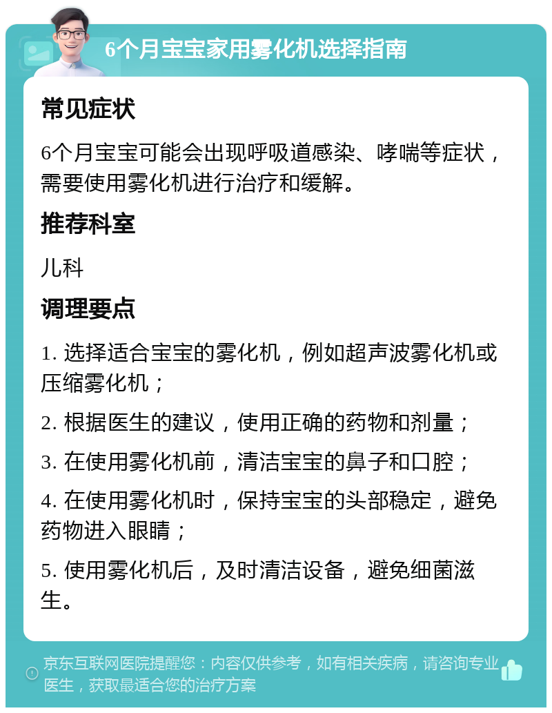 6个月宝宝家用雾化机选择指南 常见症状 6个月宝宝可能会出现呼吸道感染、哮喘等症状，需要使用雾化机进行治疗和缓解。 推荐科室 儿科 调理要点 1. 选择适合宝宝的雾化机，例如超声波雾化机或压缩雾化机； 2. 根据医生的建议，使用正确的药物和剂量； 3. 在使用雾化机前，清洁宝宝的鼻子和口腔； 4. 在使用雾化机时，保持宝宝的头部稳定，避免药物进入眼睛； 5. 使用雾化机后，及时清洁设备，避免细菌滋生。