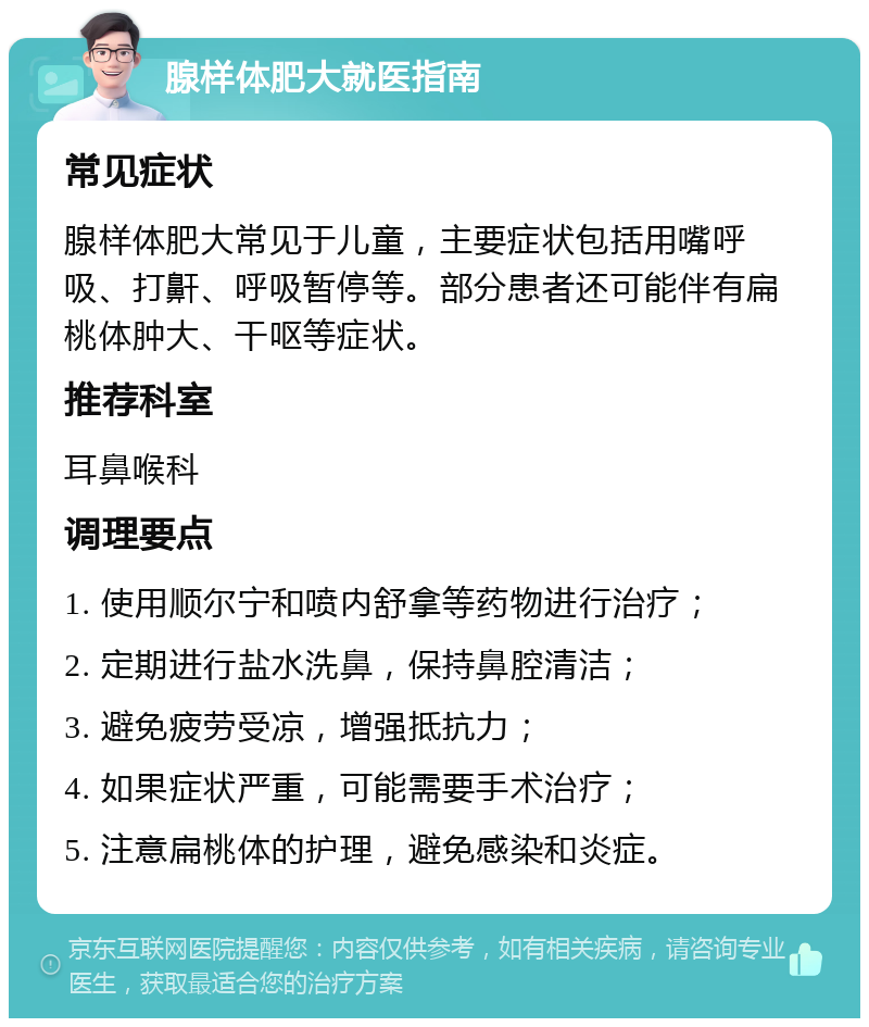 腺样体肥大就医指南 常见症状 腺样体肥大常见于儿童，主要症状包括用嘴呼吸、打鼾、呼吸暂停等。部分患者还可能伴有扁桃体肿大、干呕等症状。 推荐科室 耳鼻喉科 调理要点 1. 使用顺尔宁和喷内舒拿等药物进行治疗； 2. 定期进行盐水洗鼻，保持鼻腔清洁； 3. 避免疲劳受凉，增强抵抗力； 4. 如果症状严重，可能需要手术治疗； 5. 注意扁桃体的护理，避免感染和炎症。