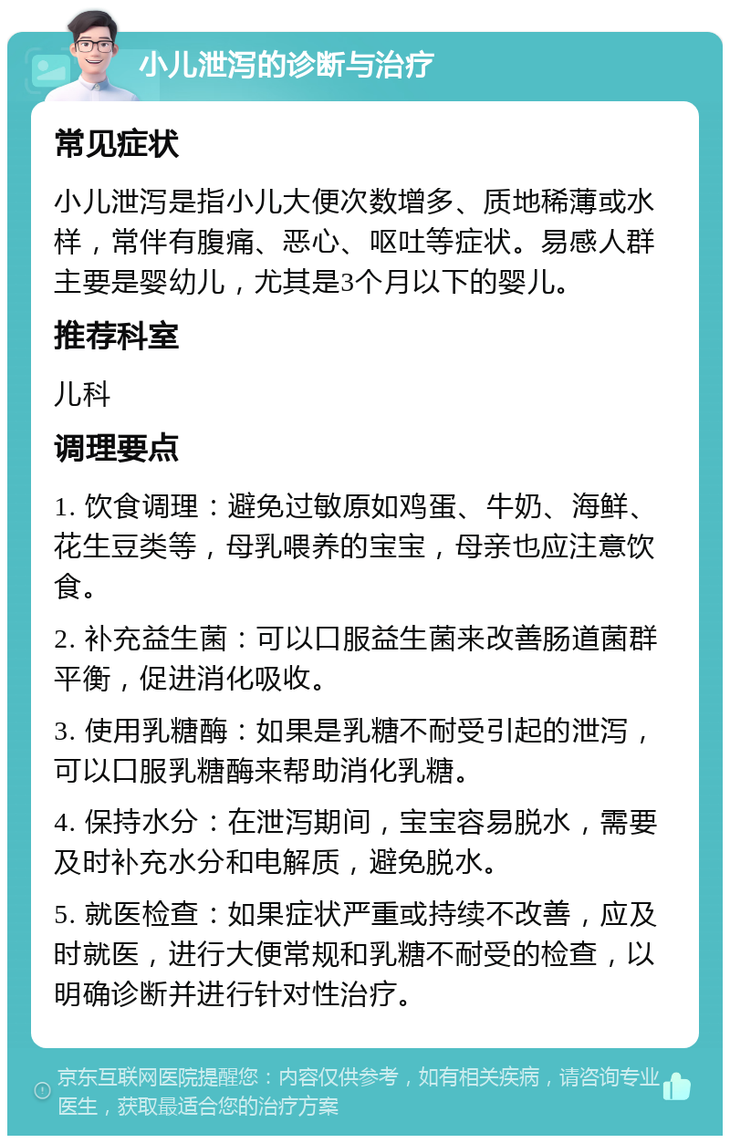 小儿泄泻的诊断与治疗 常见症状 小儿泄泻是指小儿大便次数增多、质地稀薄或水样，常伴有腹痛、恶心、呕吐等症状。易感人群主要是婴幼儿，尤其是3个月以下的婴儿。 推荐科室 儿科 调理要点 1. 饮食调理：避免过敏原如鸡蛋、牛奶、海鲜、花生豆类等，母乳喂养的宝宝，母亲也应注意饮食。 2. 补充益生菌：可以口服益生菌来改善肠道菌群平衡，促进消化吸收。 3. 使用乳糖酶：如果是乳糖不耐受引起的泄泻，可以口服乳糖酶来帮助消化乳糖。 4. 保持水分：在泄泻期间，宝宝容易脱水，需要及时补充水分和电解质，避免脱水。 5. 就医检查：如果症状严重或持续不改善，应及时就医，进行大便常规和乳糖不耐受的检查，以明确诊断并进行针对性治疗。