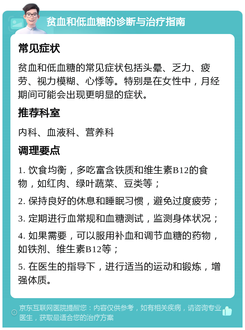 贫血和低血糖的诊断与治疗指南 常见症状 贫血和低血糖的常见症状包括头晕、乏力、疲劳、视力模糊、心悸等。特别是在女性中，月经期间可能会出现更明显的症状。 推荐科室 内科、血液科、营养科 调理要点 1. 饮食均衡，多吃富含铁质和维生素B12的食物，如红肉、绿叶蔬菜、豆类等； 2. 保持良好的休息和睡眠习惯，避免过度疲劳； 3. 定期进行血常规和血糖测试，监测身体状况； 4. 如果需要，可以服用补血和调节血糖的药物，如铁剂、维生素B12等； 5. 在医生的指导下，进行适当的运动和锻炼，增强体质。