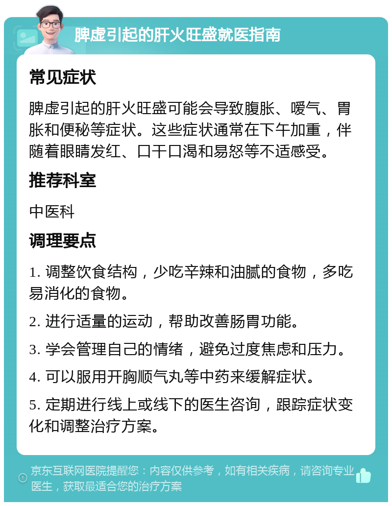 脾虚引起的肝火旺盛就医指南 常见症状 脾虚引起的肝火旺盛可能会导致腹胀、嗳气、胃胀和便秘等症状。这些症状通常在下午加重，伴随着眼睛发红、口干口渴和易怒等不适感受。 推荐科室 中医科 调理要点 1. 调整饮食结构，少吃辛辣和油腻的食物，多吃易消化的食物。 2. 进行适量的运动，帮助改善肠胃功能。 3. 学会管理自己的情绪，避免过度焦虑和压力。 4. 可以服用开胸顺气丸等中药来缓解症状。 5. 定期进行线上或线下的医生咨询，跟踪症状变化和调整治疗方案。