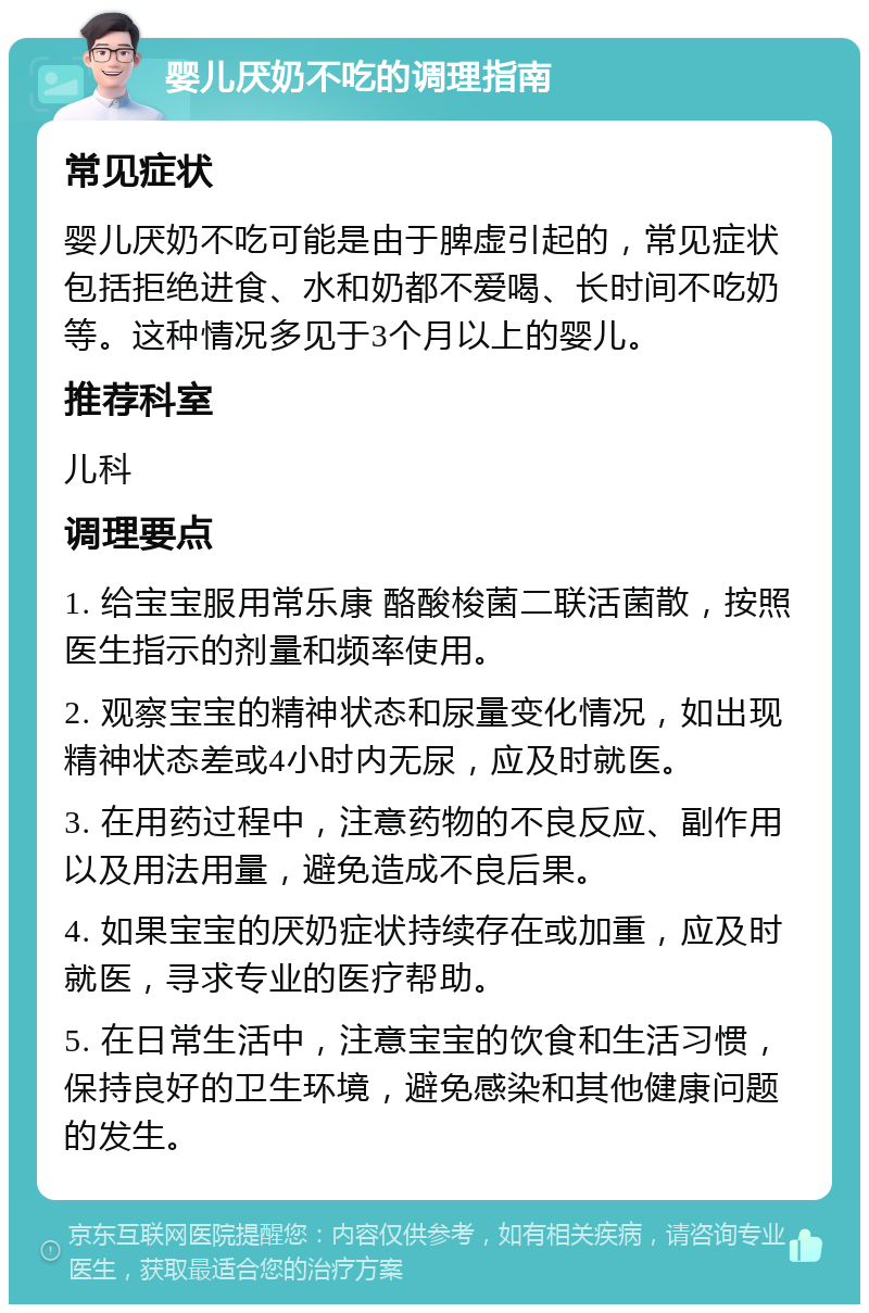 婴儿厌奶不吃的调理指南 常见症状 婴儿厌奶不吃可能是由于脾虚引起的，常见症状包括拒绝进食、水和奶都不爱喝、长时间不吃奶等。这种情况多见于3个月以上的婴儿。 推荐科室 儿科 调理要点 1. 给宝宝服用常乐康 酪酸梭菌二联活菌散，按照医生指示的剂量和频率使用。 2. 观察宝宝的精神状态和尿量变化情况，如出现精神状态差或4小时内无尿，应及时就医。 3. 在用药过程中，注意药物的不良反应、副作用以及用法用量，避免造成不良后果。 4. 如果宝宝的厌奶症状持续存在或加重，应及时就医，寻求专业的医疗帮助。 5. 在日常生活中，注意宝宝的饮食和生活习惯，保持良好的卫生环境，避免感染和其他健康问题的发生。