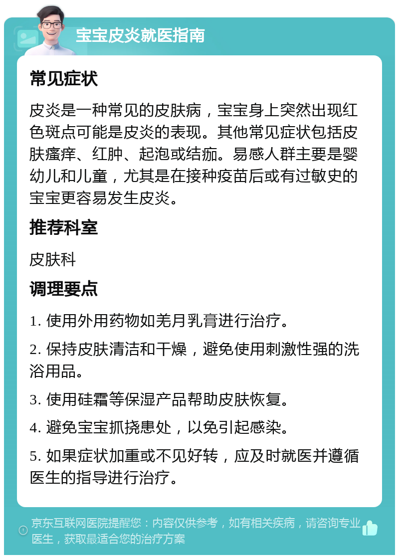 宝宝皮炎就医指南 常见症状 皮炎是一种常见的皮肤病，宝宝身上突然出现红色斑点可能是皮炎的表现。其他常见症状包括皮肤瘙痒、红肿、起泡或结痂。易感人群主要是婴幼儿和儿童，尤其是在接种疫苗后或有过敏史的宝宝更容易发生皮炎。 推荐科室 皮肤科 调理要点 1. 使用外用药物如羌月乳膏进行治疗。 2. 保持皮肤清洁和干燥，避免使用刺激性强的洗浴用品。 3. 使用硅霜等保湿产品帮助皮肤恢复。 4. 避免宝宝抓挠患处，以免引起感染。 5. 如果症状加重或不见好转，应及时就医并遵循医生的指导进行治疗。