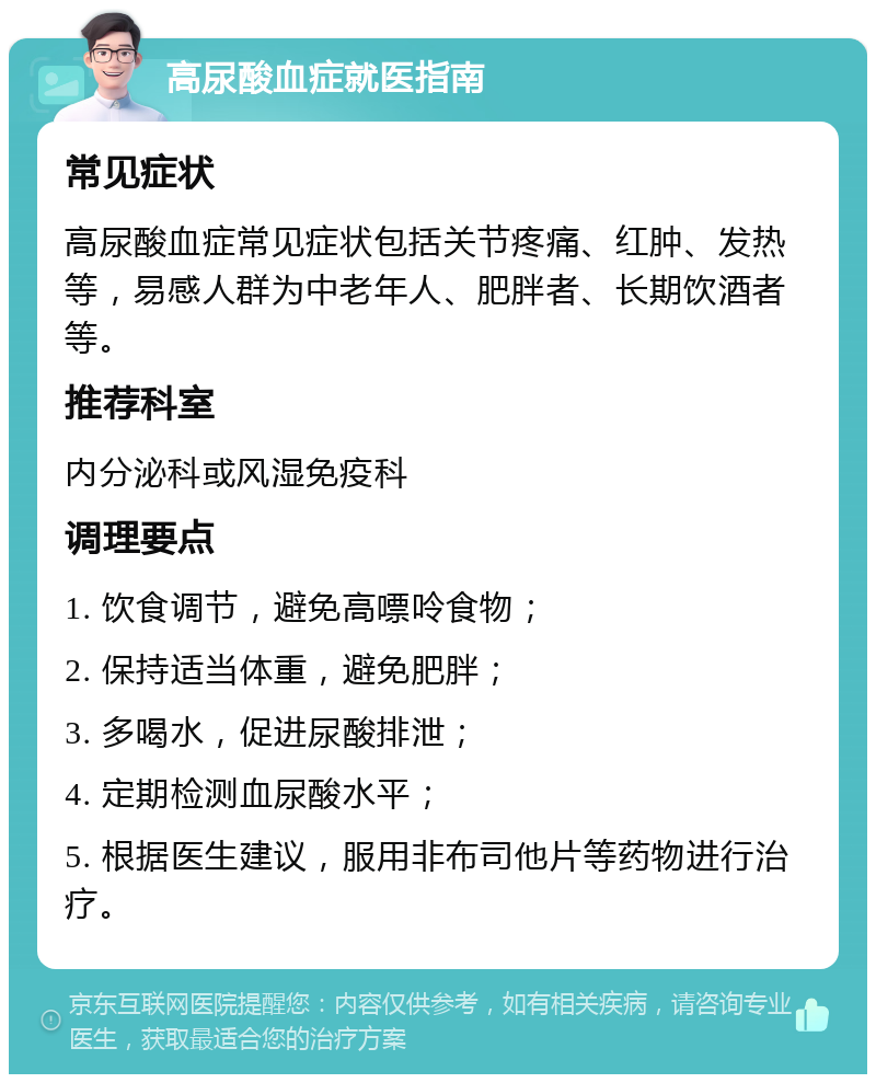 高尿酸血症就医指南 常见症状 高尿酸血症常见症状包括关节疼痛、红肿、发热等，易感人群为中老年人、肥胖者、长期饮酒者等。 推荐科室 内分泌科或风湿免疫科 调理要点 1. 饮食调节，避免高嘌呤食物； 2. 保持适当体重，避免肥胖； 3. 多喝水，促进尿酸排泄； 4. 定期检测血尿酸水平； 5. 根据医生建议，服用非布司他片等药物进行治疗。