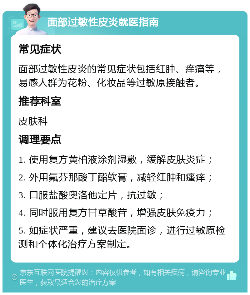 面部过敏性皮炎就医指南 常见症状 面部过敏性皮炎的常见症状包括红肿、痒痛等，易感人群为花粉、化妆品等过敏原接触者。 推荐科室 皮肤科 调理要点 1. 使用复方黄柏液涂剂湿敷，缓解皮肤炎症； 2. 外用氟芬那酸丁酯软膏，减轻红肿和瘙痒； 3. 口服盐酸奥洛他定片，抗过敏； 4. 同时服用复方甘草酸苷，增强皮肤免疫力； 5. 如症状严重，建议去医院面诊，进行过敏原检测和个体化治疗方案制定。