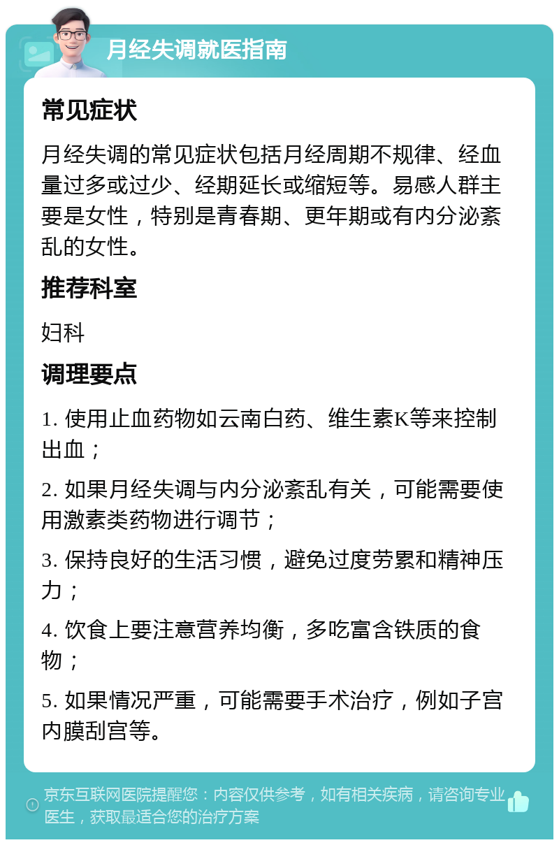 月经失调就医指南 常见症状 月经失调的常见症状包括月经周期不规律、经血量过多或过少、经期延长或缩短等。易感人群主要是女性，特别是青春期、更年期或有内分泌紊乱的女性。 推荐科室 妇科 调理要点 1. 使用止血药物如云南白药、维生素K等来控制出血； 2. 如果月经失调与内分泌紊乱有关，可能需要使用激素类药物进行调节； 3. 保持良好的生活习惯，避免过度劳累和精神压力； 4. 饮食上要注意营养均衡，多吃富含铁质的食物； 5. 如果情况严重，可能需要手术治疗，例如子宫内膜刮宫等。