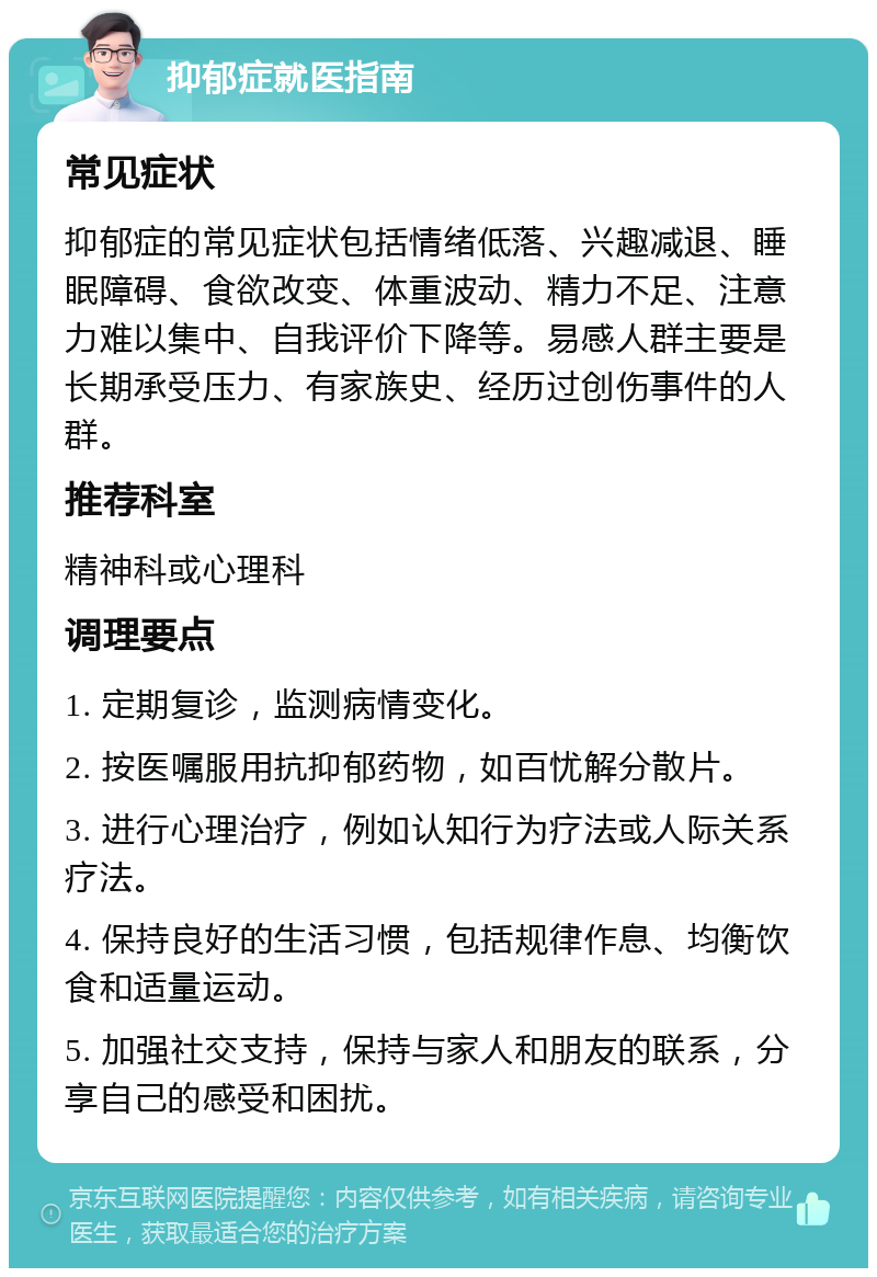 抑郁症就医指南 常见症状 抑郁症的常见症状包括情绪低落、兴趣减退、睡眠障碍、食欲改变、体重波动、精力不足、注意力难以集中、自我评价下降等。易感人群主要是长期承受压力、有家族史、经历过创伤事件的人群。 推荐科室 精神科或心理科 调理要点 1. 定期复诊，监测病情变化。 2. 按医嘱服用抗抑郁药物，如百忧解分散片。 3. 进行心理治疗，例如认知行为疗法或人际关系疗法。 4. 保持良好的生活习惯，包括规律作息、均衡饮食和适量运动。 5. 加强社交支持，保持与家人和朋友的联系，分享自己的感受和困扰。