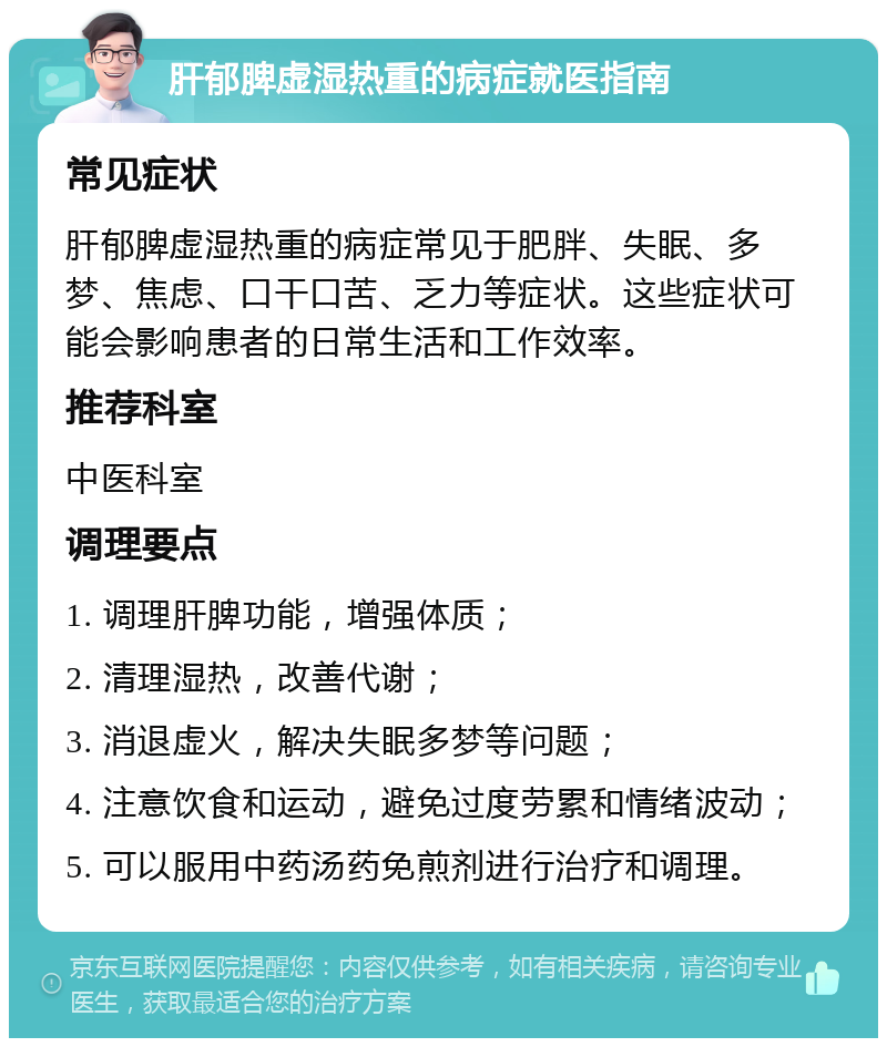 肝郁脾虚湿热重的病症就医指南 常见症状 肝郁脾虚湿热重的病症常见于肥胖、失眠、多梦、焦虑、口干口苦、乏力等症状。这些症状可能会影响患者的日常生活和工作效率。 推荐科室 中医科室 调理要点 1. 调理肝脾功能，增强体质； 2. 清理湿热，改善代谢； 3. 消退虚火，解决失眠多梦等问题； 4. 注意饮食和运动，避免过度劳累和情绪波动； 5. 可以服用中药汤药免煎剂进行治疗和调理。