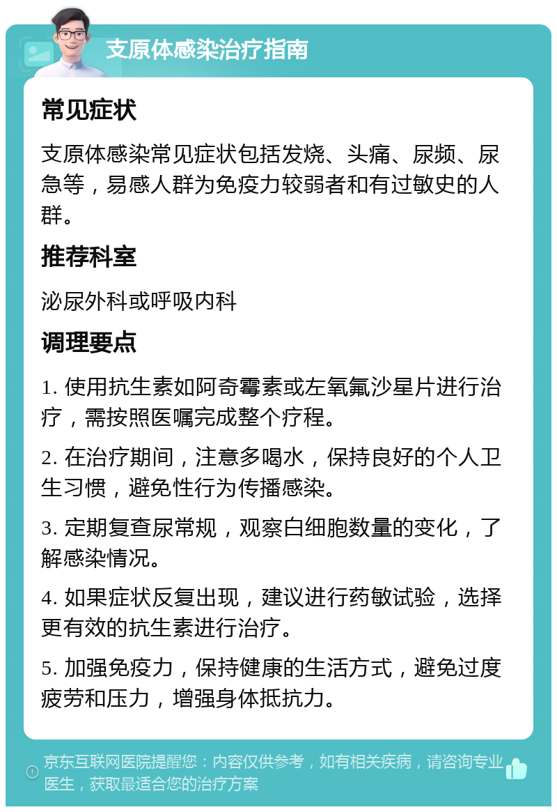 支原体感染治疗指南 常见症状 支原体感染常见症状包括发烧、头痛、尿频、尿急等，易感人群为免疫力较弱者和有过敏史的人群。 推荐科室 泌尿外科或呼吸内科 调理要点 1. 使用抗生素如阿奇霉素或左氧氟沙星片进行治疗，需按照医嘱完成整个疗程。 2. 在治疗期间，注意多喝水，保持良好的个人卫生习惯，避免性行为传播感染。 3. 定期复查尿常规，观察白细胞数量的变化，了解感染情况。 4. 如果症状反复出现，建议进行药敏试验，选择更有效的抗生素进行治疗。 5. 加强免疫力，保持健康的生活方式，避免过度疲劳和压力，增强身体抵抗力。