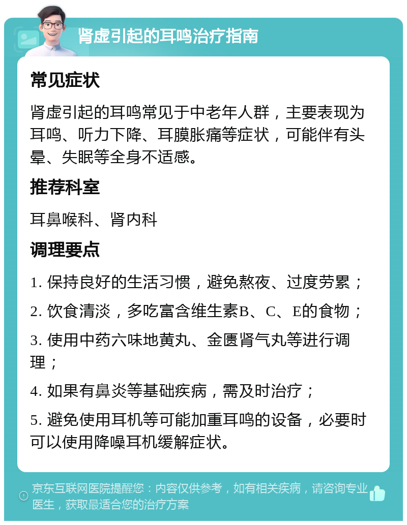 肾虚引起的耳鸣治疗指南 常见症状 肾虚引起的耳鸣常见于中老年人群，主要表现为耳鸣、听力下降、耳膜胀痛等症状，可能伴有头晕、失眠等全身不适感。 推荐科室 耳鼻喉科、肾内科 调理要点 1. 保持良好的生活习惯，避免熬夜、过度劳累； 2. 饮食清淡，多吃富含维生素B、C、E的食物； 3. 使用中药六味地黄丸、金匮肾气丸等进行调理； 4. 如果有鼻炎等基础疾病，需及时治疗； 5. 避免使用耳机等可能加重耳鸣的设备，必要时可以使用降噪耳机缓解症状。