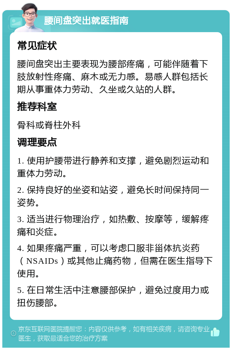 腰间盘突出就医指南 常见症状 腰间盘突出主要表现为腰部疼痛，可能伴随着下肢放射性疼痛、麻木或无力感。易感人群包括长期从事重体力劳动、久坐或久站的人群。 推荐科室 骨科或脊柱外科 调理要点 1. 使用护腰带进行静养和支撑，避免剧烈运动和重体力劳动。 2. 保持良好的坐姿和站姿，避免长时间保持同一姿势。 3. 适当进行物理治疗，如热敷、按摩等，缓解疼痛和炎症。 4. 如果疼痛严重，可以考虑口服非甾体抗炎药（NSAIDs）或其他止痛药物，但需在医生指导下使用。 5. 在日常生活中注意腰部保护，避免过度用力或扭伤腰部。