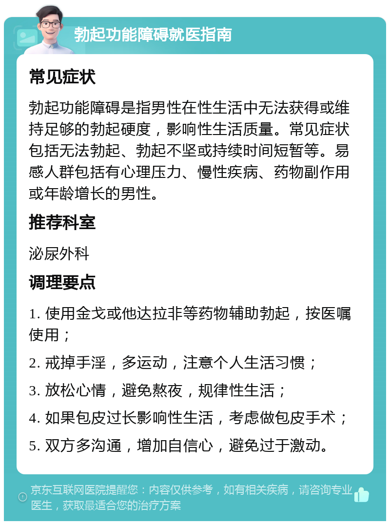 勃起功能障碍就医指南 常见症状 勃起功能障碍是指男性在性生活中无法获得或维持足够的勃起硬度，影响性生活质量。常见症状包括无法勃起、勃起不坚或持续时间短暂等。易感人群包括有心理压力、慢性疾病、药物副作用或年龄增长的男性。 推荐科室 泌尿外科 调理要点 1. 使用金戈或他达拉非等药物辅助勃起，按医嘱使用； 2. 戒掉手淫，多运动，注意个人生活习惯； 3. 放松心情，避免熬夜，规律性生活； 4. 如果包皮过长影响性生活，考虑做包皮手术； 5. 双方多沟通，增加自信心，避免过于激动。