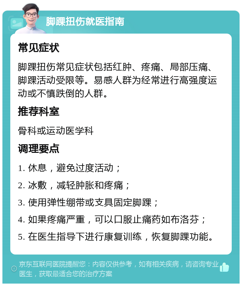 脚踝扭伤就医指南 常见症状 脚踝扭伤常见症状包括红肿、疼痛、局部压痛、脚踝活动受限等。易感人群为经常进行高强度运动或不慎跌倒的人群。 推荐科室 骨科或运动医学科 调理要点 1. 休息，避免过度活动； 2. 冰敷，减轻肿胀和疼痛； 3. 使用弹性绷带或支具固定脚踝； 4. 如果疼痛严重，可以口服止痛药如布洛芬； 5. 在医生指导下进行康复训练，恢复脚踝功能。