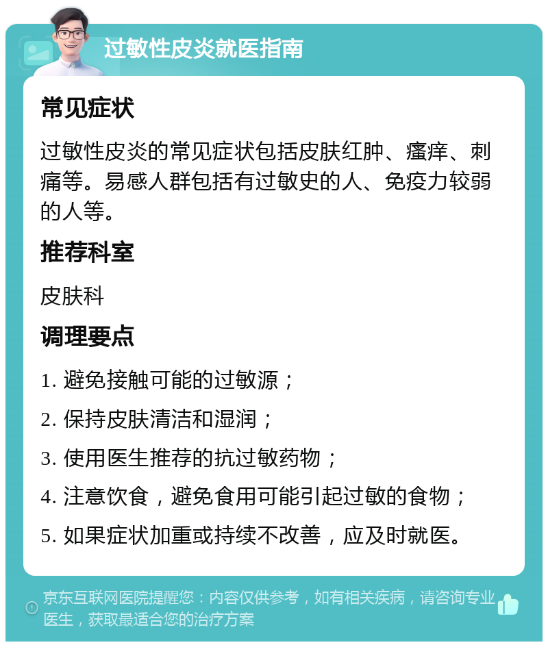 过敏性皮炎就医指南 常见症状 过敏性皮炎的常见症状包括皮肤红肿、瘙痒、刺痛等。易感人群包括有过敏史的人、免疫力较弱的人等。 推荐科室 皮肤科 调理要点 1. 避免接触可能的过敏源； 2. 保持皮肤清洁和湿润； 3. 使用医生推荐的抗过敏药物； 4. 注意饮食，避免食用可能引起过敏的食物； 5. 如果症状加重或持续不改善，应及时就医。