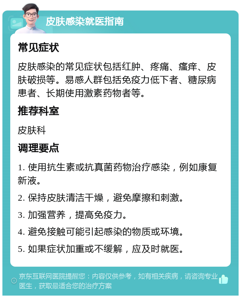 皮肤感染就医指南 常见症状 皮肤感染的常见症状包括红肿、疼痛、瘙痒、皮肤破损等。易感人群包括免疫力低下者、糖尿病患者、长期使用激素药物者等。 推荐科室 皮肤科 调理要点 1. 使用抗生素或抗真菌药物治疗感染，例如康复新液。 2. 保持皮肤清洁干燥，避免摩擦和刺激。 3. 加强营养，提高免疫力。 4. 避免接触可能引起感染的物质或环境。 5. 如果症状加重或不缓解，应及时就医。