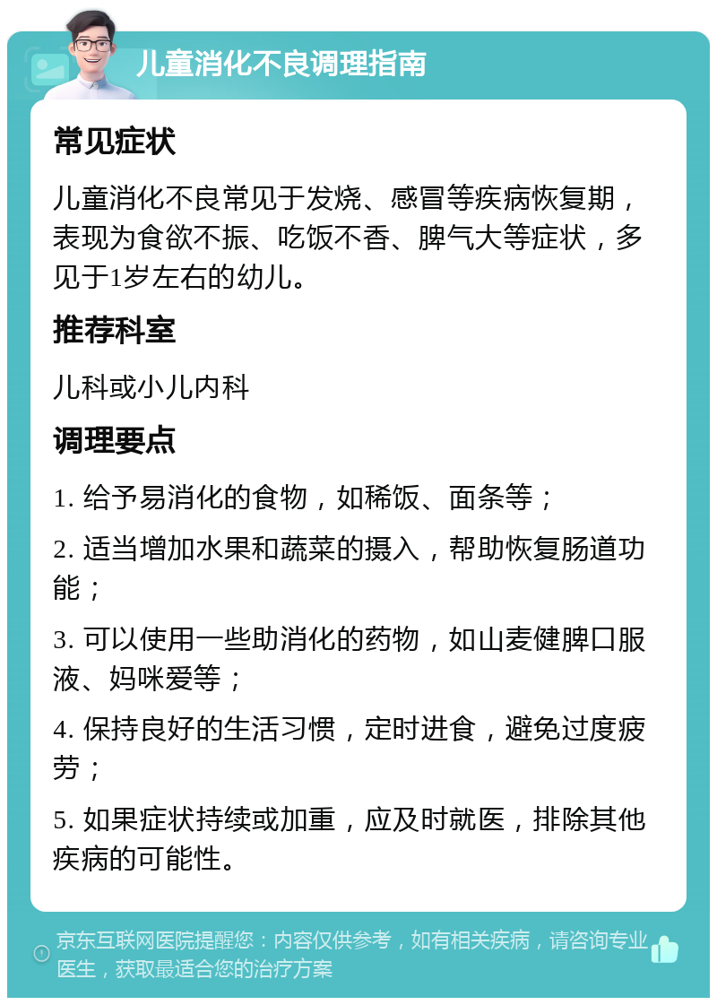 儿童消化不良调理指南 常见症状 儿童消化不良常见于发烧、感冒等疾病恢复期，表现为食欲不振、吃饭不香、脾气大等症状，多见于1岁左右的幼儿。 推荐科室 儿科或小儿内科 调理要点 1. 给予易消化的食物，如稀饭、面条等； 2. 适当增加水果和蔬菜的摄入，帮助恢复肠道功能； 3. 可以使用一些助消化的药物，如山麦健脾口服液、妈咪爱等； 4. 保持良好的生活习惯，定时进食，避免过度疲劳； 5. 如果症状持续或加重，应及时就医，排除其他疾病的可能性。