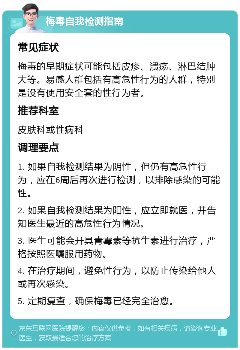 梅毒自我检测指南 常见症状 梅毒的早期症状可能包括皮疹、溃疡、淋巴结肿大等。易感人群包括有高危性行为的人群，特别是没有使用安全套的性行为者。 推荐科室 皮肤科或性病科 调理要点 1. 如果自我检测结果为阴性，但仍有高危性行为，应在6周后再次进行检测，以排除感染的可能性。 2. 如果自我检测结果为阳性，应立即就医，并告知医生最近的高危性行为情况。 3. 医生可能会开具青霉素等抗生素进行治疗，严格按照医嘱服用药物。 4. 在治疗期间，避免性行为，以防止传染给他人或再次感染。 5. 定期复查，确保梅毒已经完全治愈。