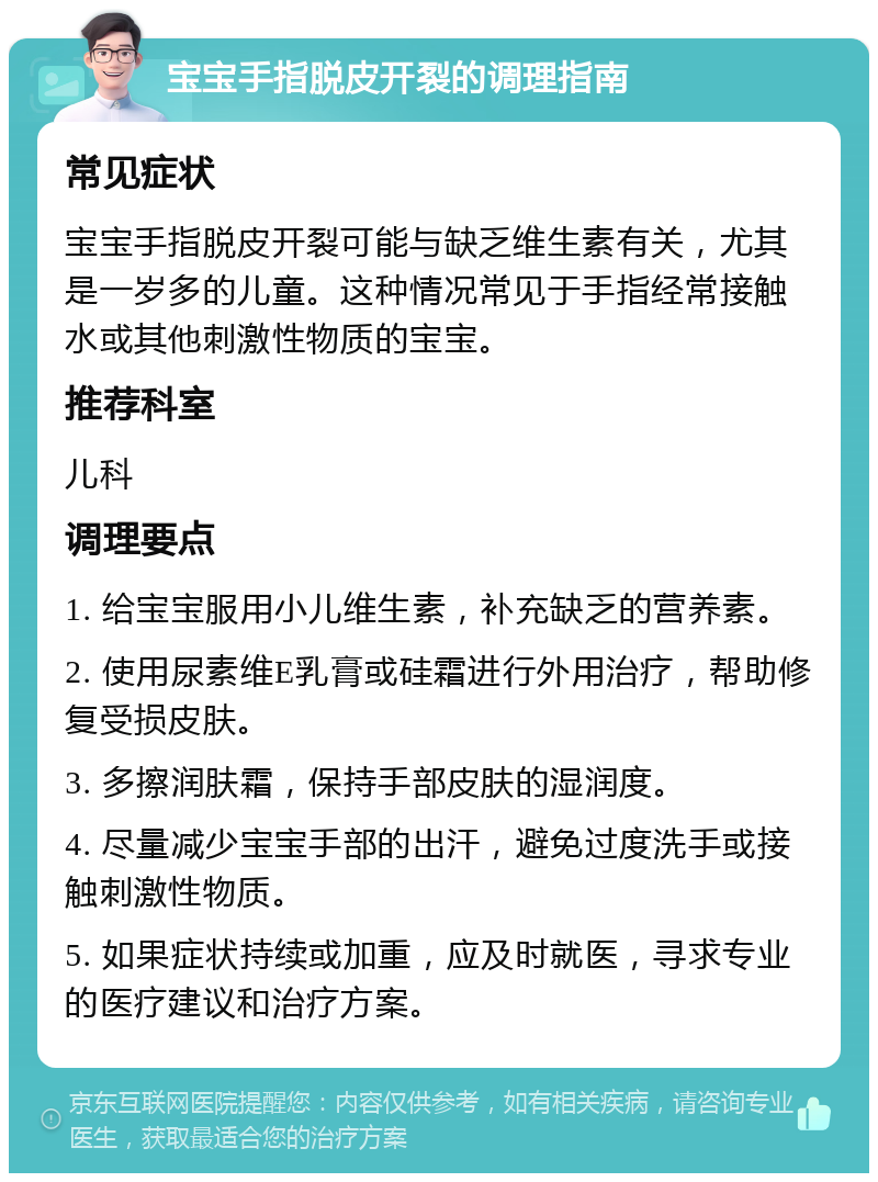 宝宝手指脱皮开裂的调理指南 常见症状 宝宝手指脱皮开裂可能与缺乏维生素有关，尤其是一岁多的儿童。这种情况常见于手指经常接触水或其他刺激性物质的宝宝。 推荐科室 儿科 调理要点 1. 给宝宝服用小儿维生素，补充缺乏的营养素。 2. 使用尿素维E乳膏或硅霜进行外用治疗，帮助修复受损皮肤。 3. 多擦润肤霜，保持手部皮肤的湿润度。 4. 尽量减少宝宝手部的出汗，避免过度洗手或接触刺激性物质。 5. 如果症状持续或加重，应及时就医，寻求专业的医疗建议和治疗方案。