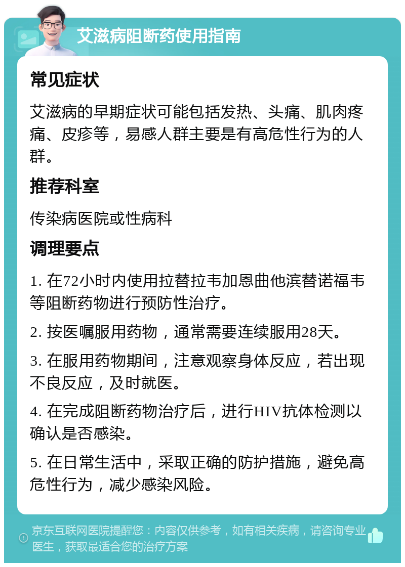 艾滋病阻断药使用指南 常见症状 艾滋病的早期症状可能包括发热、头痛、肌肉疼痛、皮疹等，易感人群主要是有高危性行为的人群。 推荐科室 传染病医院或性病科 调理要点 1. 在72小时内使用拉替拉韦加恩曲他滨替诺福韦等阻断药物进行预防性治疗。 2. 按医嘱服用药物，通常需要连续服用28天。 3. 在服用药物期间，注意观察身体反应，若出现不良反应，及时就医。 4. 在完成阻断药物治疗后，进行HIV抗体检测以确认是否感染。 5. 在日常生活中，采取正确的防护措施，避免高危性行为，减少感染风险。