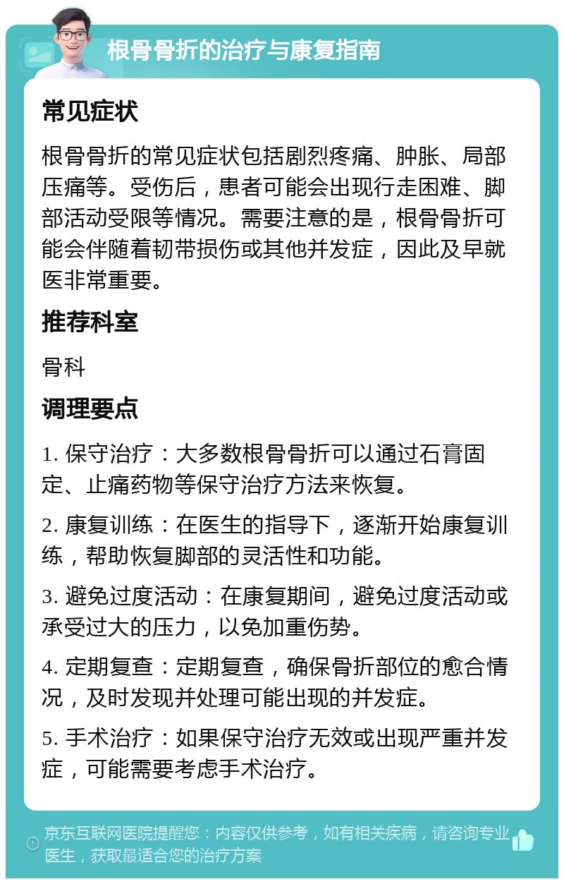 根骨骨折的治疗与康复指南 常见症状 根骨骨折的常见症状包括剧烈疼痛、肿胀、局部压痛等。受伤后，患者可能会出现行走困难、脚部活动受限等情况。需要注意的是，根骨骨折可能会伴随着韧带损伤或其他并发症，因此及早就医非常重要。 推荐科室 骨科 调理要点 1. 保守治疗：大多数根骨骨折可以通过石膏固定、止痛药物等保守治疗方法来恢复。 2. 康复训练：在医生的指导下，逐渐开始康复训练，帮助恢复脚部的灵活性和功能。 3. 避免过度活动：在康复期间，避免过度活动或承受过大的压力，以免加重伤势。 4. 定期复查：定期复查，确保骨折部位的愈合情况，及时发现并处理可能出现的并发症。 5. 手术治疗：如果保守治疗无效或出现严重并发症，可能需要考虑手术治疗。