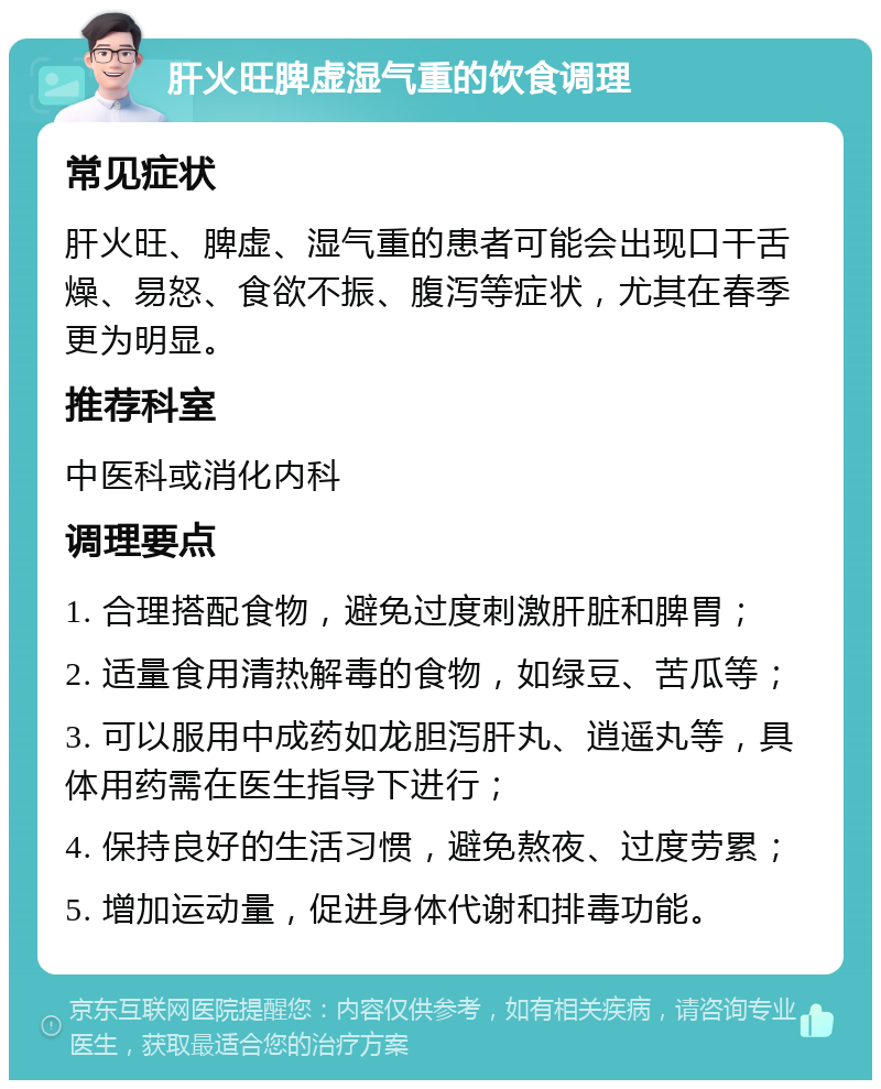 肝火旺脾虚湿气重的饮食调理 常见症状 肝火旺、脾虚、湿气重的患者可能会出现口干舌燥、易怒、食欲不振、腹泻等症状，尤其在春季更为明显。 推荐科室 中医科或消化内科 调理要点 1. 合理搭配食物，避免过度刺激肝脏和脾胃； 2. 适量食用清热解毒的食物，如绿豆、苦瓜等； 3. 可以服用中成药如龙胆泻肝丸、逍遥丸等，具体用药需在医生指导下进行； 4. 保持良好的生活习惯，避免熬夜、过度劳累； 5. 增加运动量，促进身体代谢和排毒功能。