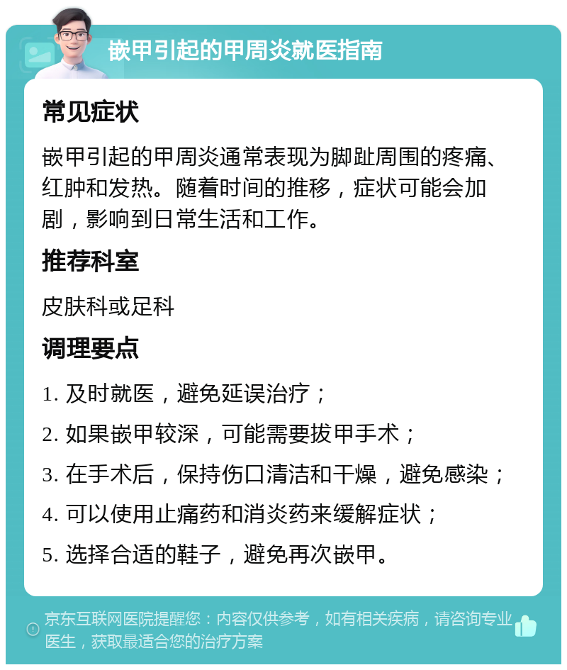 嵌甲引起的甲周炎就医指南 常见症状 嵌甲引起的甲周炎通常表现为脚趾周围的疼痛、红肿和发热。随着时间的推移，症状可能会加剧，影响到日常生活和工作。 推荐科室 皮肤科或足科 调理要点 1. 及时就医，避免延误治疗； 2. 如果嵌甲较深，可能需要拔甲手术； 3. 在手术后，保持伤口清洁和干燥，避免感染； 4. 可以使用止痛药和消炎药来缓解症状； 5. 选择合适的鞋子，避免再次嵌甲。