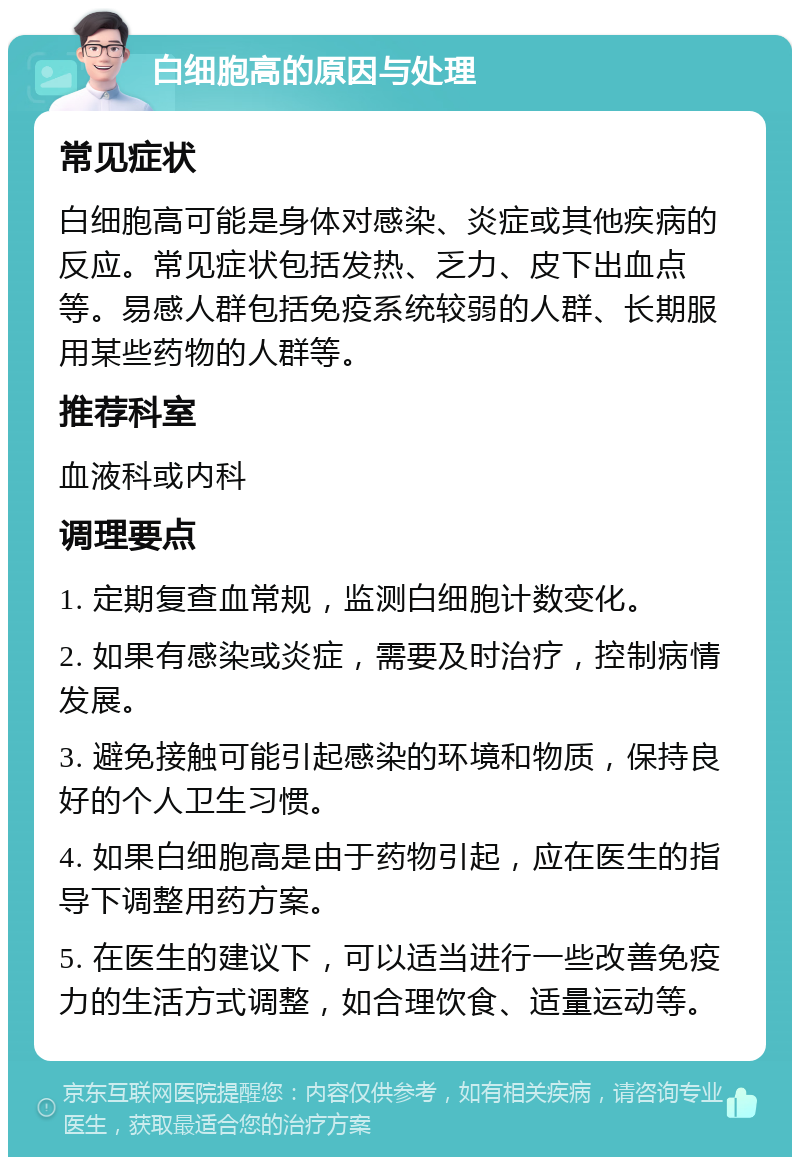 白细胞高的原因与处理 常见症状 白细胞高可能是身体对感染、炎症或其他疾病的反应。常见症状包括发热、乏力、皮下出血点等。易感人群包括免疫系统较弱的人群、长期服用某些药物的人群等。 推荐科室 血液科或内科 调理要点 1. 定期复查血常规，监测白细胞计数变化。 2. 如果有感染或炎症，需要及时治疗，控制病情发展。 3. 避免接触可能引起感染的环境和物质，保持良好的个人卫生习惯。 4. 如果白细胞高是由于药物引起，应在医生的指导下调整用药方案。 5. 在医生的建议下，可以适当进行一些改善免疫力的生活方式调整，如合理饮食、适量运动等。