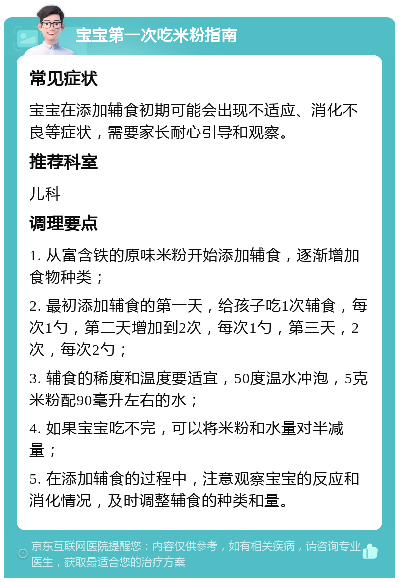 宝宝第一次吃米粉指南 常见症状 宝宝在添加辅食初期可能会出现不适应、消化不良等症状，需要家长耐心引导和观察。 推荐科室 儿科 调理要点 1. 从富含铁的原味米粉开始添加辅食，逐渐增加食物种类； 2. 最初添加辅食的第一天，给孩子吃1次辅食，每次1勺，第二天增加到2次，每次1勺，第三天，2次，每次2勺； 3. 辅食的稀度和温度要适宜，50度温水冲泡，5克米粉配90毫升左右的水； 4. 如果宝宝吃不完，可以将米粉和水量对半减量； 5. 在添加辅食的过程中，注意观察宝宝的反应和消化情况，及时调整辅食的种类和量。