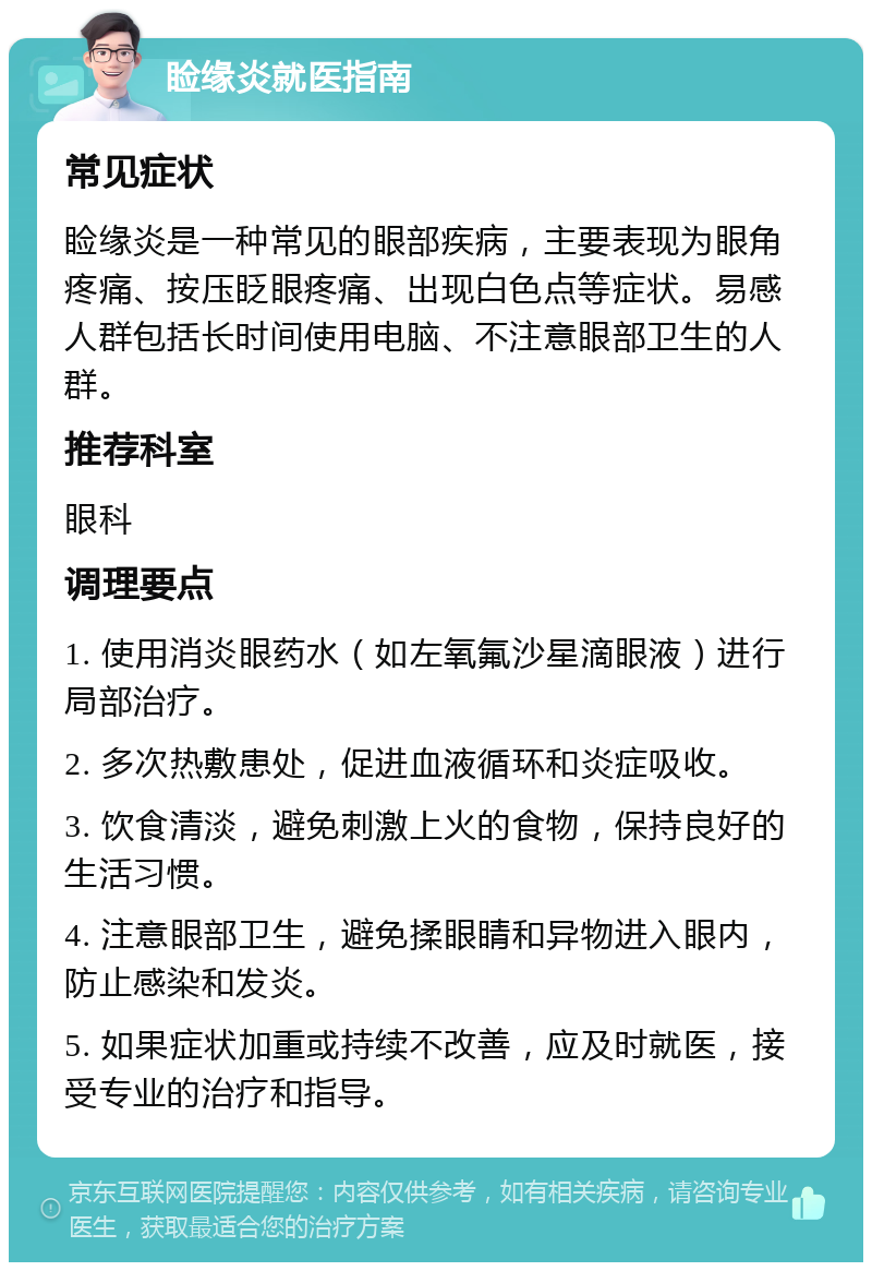 睑缘炎就医指南 常见症状 睑缘炎是一种常见的眼部疾病，主要表现为眼角疼痛、按压眨眼疼痛、出现白色点等症状。易感人群包括长时间使用电脑、不注意眼部卫生的人群。 推荐科室 眼科 调理要点 1. 使用消炎眼药水（如左氧氟沙星滴眼液）进行局部治疗。 2. 多次热敷患处，促进血液循环和炎症吸收。 3. 饮食清淡，避免刺激上火的食物，保持良好的生活习惯。 4. 注意眼部卫生，避免揉眼睛和异物进入眼内，防止感染和发炎。 5. 如果症状加重或持续不改善，应及时就医，接受专业的治疗和指导。